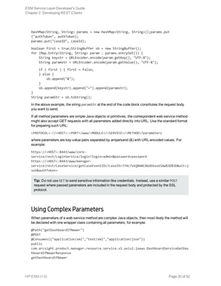 HashMap<String, String> params = new HashMap<String, String>();params.put
("authToken", authToken);
params.put("caseID", caseId);
boolean first = true;StringBuffer sb = new StringBuffer();
for (Map.Entry<String, String> param : params.entrySet()) {
    String keystr = URLEncoder.encode(param.getKey(), "UTF-8");
    String paramstr = URLEncoder.encode(param.getValue(), "UTF-8");
    if ( first ) { first = false;
    } else {
        sb.append("&");
    }
    sb.append(keystr).append("=").append(paramstr);
}
String paramStr = sb.toString();
In the above example, the string paramStr at the end of the code block constitutes the request body
you want to send.
If all method parameters are simple Java objects or primitives, the correspondent web service method
might also accept GET requests with all parameters added directly into URL. Use the standard format
for preparing such URL:
<PROTOCOL>://<HOST>:<PORT>/www/<MODULE>/<SERVICE>/<METHOD>?parameters
where parameters are key-value pairs separated by ampersand (&) with URL-encoded values. For
example:
https://<HOST>:8443/www/core-
service/rest/LoginService/login?login=admin&password=password
https://<HOST>:8443/www/manager-
service/rest/CaseService/getCaseEventIDs?caseID=774c7vkQBABCAGdbEeuV1Aw%3D%3D&alt=j
son&authToken=
Tip: Do not use GET to send sensitive information like credentials. Instead, use a similar POST
request where passed parameters are included in the request body and protected by the SSL
protocol.
Using Complex Parameters
When parameters of a web service method are complex Java objects, then most likely the method will
be declared with one wrapper class containing all parameters, for example:
@Path("getDashboardIfNewer")
@POST
@Consumes({"application/xml","text/xml","application/json"})
public
com.arcsight.product.manager.resource.service.v1.axis2.jaxws.DashboardServiceGetDas
hboardIfNewerResponse
getDashboardIfNewer
ESM Service Layer Developer's Guide
Chapter 2: Developing REST Clients
HP ESM (1.0) Page 20 of 52
 