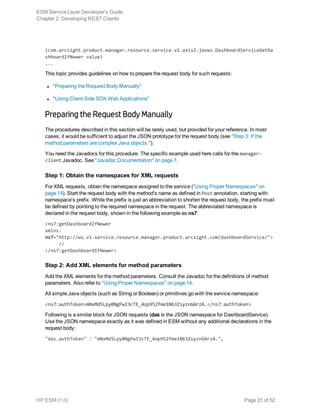 (com.arcsight.product.manager.resource.service.v1.axis2.jaxws.DashboardServiceGetDa
shboardIfNewer value)
...
This topic provides guidelines on how to prepare the request body for such requests:
l "Preparing the Request Body Manually"
l "Using Client-Side SDK Web Applications"
Preparing the Request Body Manually
The procedures described in this section will be rarely used, but provided for your reference. In most
cases, it would be sufficient to adjust the JSON prototype for the request body (see "Step 3: If the
method parameters are complex Java objects:").
You need the Javadocs for this procedure. The specific example used here calls for the manager-
client Javadoc. See "Javadoc Documentation" on page 7.
Step 1: Obtain the namespaces for XML requests
For XML requests, obtain the namespace assigned to the service ("Using Proper Namespaces" on
page 14). Start the request body with the method's name as defined in Post annotation, starting with
namespace's prefix. While the prefix is just an abbreviation to shorten the request body, the prefix must
be defined by pointing to the required namespace in the request. The abbreviated namespace is
declared in the request body, shown in the following example as ns7:
<ns7:getDashboardIfNewer
xmlns:
ns7="http://ws.v1.service.resource.manager.product.arcsight.com/dashboardService/">
     //
</ns7:getDashboardIfNewer>
Step 2: Add XML elements for method parameters
Add the XML elements for the method parameters. Consult the Javadoc for the definitions of method
parameters. Also refer to "Using Proper Namespaces" on page 14.
All simple Java objects (such as String or Boolean) or primitives go with the service namespace:
<ns7:authToken>mNxMd5Lpy0NgPwI3cTE_4op952fme1Nb3ZsyznGArzA.</ns7:authToken>
Following is a similar block for JSON requests (das is the JSON namespace for DashboardService).
Use the JSON namespace exactly as it was defined in ESM without any additional declarations in the
request body:
"das.authToken" : "mNxMd5Lpy0NgPwI3cTE_4op952fme1Nb3ZsyznGArzA.",
ESM Service Layer Developer's Guide
Chapter 2: Developing REST Clients
HP ESM (1.0) Page 21 of 52
 