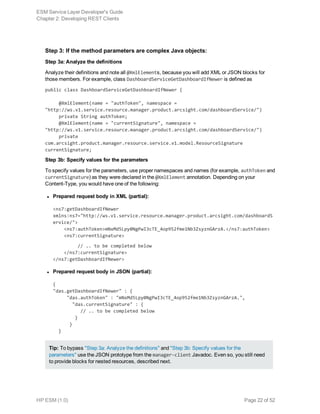 Step 3: If the method parameters are complex Java objects:
Step 3a: Analyze the definitions
Analyze their definitions and note all @XmlElements, because you will add XML or JSON blocks for
those members. For example, class DashboardServiceGetDashboardIfNewer is defined as
public class DashboardServiceGetDashboardIfNewer {
     @XmlElement(name = "authToken", namespace =
"http://ws.v1.service.resource.manager.product.arcsight.com/dashboardService/")
     private String authToken;
     @XmlElement(name = "currentSignature", namespace =
"http://ws.v1.service.resource.manager.product.arcsight.com/dashboardService/")
     private
com.arcsight.product.manager.resource.service.v1.model.ResourceSignature
currentSignature;
Step 3b: Specify values for the parameters
To specify values for the parameters, use proper namespaces and names (for example, authToken and
currentSignature) as they were declared in the @XmlElement annotation. Depending on your
Content-Type, you would have one of the following:
l Prepared request body in XML (partial):
<ns7:getDashboardIfNewer
xmlns:ns7="http://ws.v1.service.resource.manager.product.arcsight.com/dashboardS
ervice/">
    <ns7:authToken>mNxMd5Lpy0NgPwI3cTE_4op952fme1Nb3ZsyznGArzA.</ns7:authToken>
    <ns7:currentSignature>
         // .. to be completed below
    </ns7:currentSignature>
</ns7:getDashboardIfNewer>
l Prepared request body in JSON (partial):
{
"das.getDashboardIfNewer" : { 
     "das.authToken" : "mNxMd5Lpy0NgPwI3cTE_4op952fme1Nb3ZsyznGArzA.",
       "das.currentSignature" : { 
          // .. to be completed below
 }
 }
}
Tip: To bypass "Step 3a: Analyze the definitions" and "Step 3b: Specify values for the
parameters" use the JSON prototype from the manager-client Javadoc. Even so, you still need
to provide blocks for nested resources, described next.
ESM Service Layer Developer's Guide
Chapter 2: Developing REST Clients
HP ESM (1.0) Page 22 of 52
 