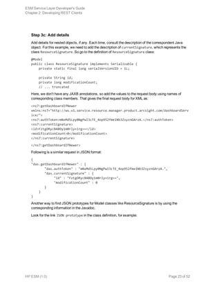 Step 3c: Add details
Add details for nested objects, if any. Each time, consult the description of the correspondent Java
object. For this example, we need to add the description of currentSignature, which represents the
class ResourceSignature. So go to the definition of ResourceSignature class:
@Model
public class ResourceSignature implements Serializable {
    private static final long serialVersionUID = 1L;
    private String id;
    private long modificationCount;
    // ... truncated
Here, we don't have any JAXB annotations, so add the values to the request body using names of
corresponding class members. That gives the final request body for XML as:
<ns7:getDashboardIfNewer
xmlns:ns7="http://ws.v1.service.resource.manager.product.arcsight.com/dashboardServ
ice/">
<ns7:authToken>mNxMd5Lpy0NgPwI3cTE_4op952fme1Nb3ZsyznGArzA.</ns7:authToken>
<ns7:currentSignature>
<id>FztgORycBABDy1m0rly+irg==</id>
<modificationCount>0</modificationCount>
</ns7:currentSignature>
</ns7:getDashboardIfNewer>
Following is a similar request in JSON format:
{
"das.getDashboardIfNewer" : { 
       "das.authToken" : "mNxMd5Lpy0NgPwI3cTE_4op952fme1Nb3ZsyznGArzA.",
       "das.currentSignature" : { 
            "id" : "FztgORycBABDy1m0rly+irg==",
            "modificationCount" : 0
       }
    }
}
Another way to find JSON prototypes for Model classes like ResourceSignature is by using the
corresponding information in the Javadoc.
Look for the link JSON prototype in the class definition, for example:
ESM Service Layer Developer's Guide
Chapter 2: Developing REST Clients
HP ESM (1.0) Page 23 of 52
 