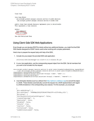 Using Client-Side SDK Web Applications
Even though you can develop RESTful clients without any additional libraries, you might find the ESM
SDK libaries designed for SOAP clients useful when working with complex parameters.
Here's how to prepare the request body with help of the SDK:
1. Include into your project the provided SDK web application:
utilities/sdk/lib/manager-ws-client-X.X.X.release.XX.jar
2. In your Java application, use the corresponding request object from the SDK. Set all members that
you want to be included into the request:
3. Use third-party libraries (such as Jettison from http://jettison.codehaus.org/) to convert the object
to JSON. These libraries automatically convert the request into JSON representation with regard
to JAXB annotations in the corresponding Java classes. For this example, you would get:
{
"gro.updateGroup": {
"gro.authToken": "PRVBHWp2ZdVjX728lmP1fYWLG3TK-eiIJYc03w_nIlE.",
"gro.group": {
"attributeInitializationInProgress": false,
"createdTimestamp": -1,
"deprecated": false,
"disabled": false,
"inCache": true,
"inactive": false,
"initialized": false,
"isAdditionalLoaded": false,
ESM Service Layer Developer's Guide
Chapter 2: Developing REST Clients
HP ESM (1.0) Page 24 of 52
 