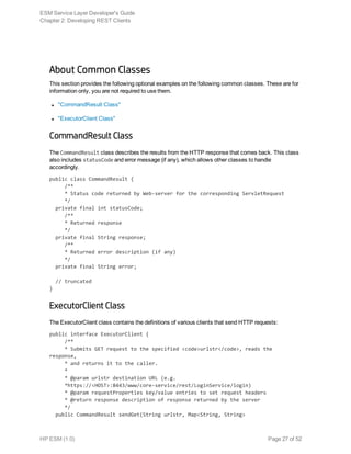 About Common Classes
This section provides the following optional examples on the following common classes. These are for
information only, you are not required to use them.
l "CommandResult Class"
l "ExecutorClient Class"
CommandResult Class
The CommandResult class describes the results from the HTTP response that comes back. This class
also includes statusCode and error message (if any), which allows other classes to handle
accordingly.
public class CommandResult {
     /**
     * Status code returned by Web-server for the corresponding ServletRequest
     */
  private final int statusCode;
     /**
     * Returned response
     */
  private final String response;
     /**
     * Returned error description (if any)
     */
  private final String error;
  // truncated
}
ExecutorClient Class
The ExecutorClient class contains the definitions of various clients that send HTTP requests:
public interface ExecutorClient {
     /**
     * Submits GET request to the specified <code>urlstr</code>, reads the
response,
     * and returns it to the caller.
     *
     * @param urlstr destination URL (e.g.
     *https://<HOST>:8443/www/core-service/rest/LoginService/login)
     * @param requestProperties key/value entries to set request headers
     * @return response description of response returned by the server
     */
  public CommandResult sendGet(String urlstr, Map<String, String>
ESM Service Layer Developer's Guide
Chapter 2: Developing REST Clients
HP ESM (1.0) Page 27 of 52
 
