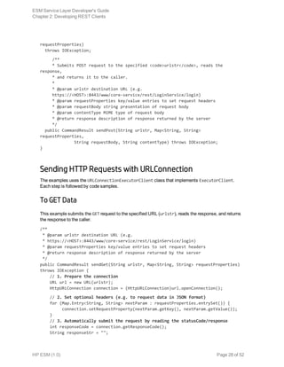 requestProperties)
  throws IOException;
     /**
     * Submits POST request to the specified <code>urlstr</code>, reads the
response,
     * and returns it to the caller.
     *
     * @param urlstr destination URL (e.g.
     https://<HOST>:8443/www/core-service/rest/LoginService/login)
     * @param requestProperties key/value entries to set request headers
     * @param requestBody string presentation of request body
     * @param contentType MIME type of request body
     * @return response description of response returned by the server
     */
  public CommandResult sendPost(String urlstr, Map<String, String>
requestProperties,
              String requestBody, String contentType) throws IOException;
}
Sending HTTP Requests with URLConnection
The examples uses the URLConnectionExecutorClient class that implements ExecutorClient.
Each step is followed by code samples.
To GET Data
This example submits the GET request to the specified URL (urlstr), reads the response, and returns
the response to the caller.
/**
 * @param urlstr destination URL (e.g.
 * https://<HOST>:8443/www/core-service/rest/LoginService/login)
 * @param requestProperties key/value entries to set request headers
 * @return response description of response returned by the server
 */
public CommandResult sendGet(String urlstr, Map<String, String> requestProperties)
throws IOException {
    // 1. Prepare the connection
    URL url = new URL(urlstr);
    HttpURLConnection connection = (HttpURLConnection)url.openConnection();
    // 2. Set optional headers (e.g. to request data in JSON format)
    for (Map.Entry<String, String> nextParam : requestProperties.entrySet()) {
         connection.setRequestProperty(nextParam.getKey(), nextParam.getValue());
    }
    // 3. Automatically submit the request by reading the statusCode/response
    int responseCode = connection.getResponseCode();
    String responseStr = "";
ESM Service Layer Developer's Guide
Chapter 2: Developing REST Clients
HP ESM (1.0) Page 28 of 52
 