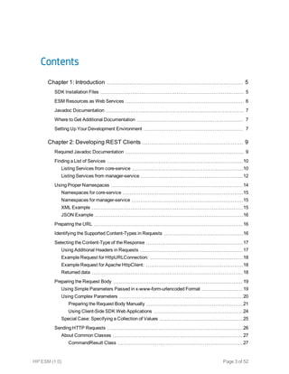Contents
Chapter 1: Introduction 5
SDK Installation Files 5
ESM Resources as Web Services 6
Javadoc Documentation 7
Where to Get Additional Documentation 7
Setting Up Your Development Environment 7
Chapter 2: Developing REST Clients 9
Required Javadoc Documentation 9
Finding a List of Services 10
Listing Services from core-service 10
Listing Services from manager-service 12
Using Proper Namespaces 14
Namespaces for core-service 15
Namespaces for manager-service 15
XML Example 15
JSON Example 16
Preparing the URL 16
Identifying the Supported Content-Types in Requests 16
Selecting the Content-Type of the Response 17
Using Additional Headers in Requests 17
Example Request for HttpURLConnection: 18
Example Request for Apache HttpClient: 18
Returned data 18
Preparing the Request Body 19
Using Simple Parameters Passed in x-www-form-urlencoded Format 19
Using Complex Parameters 20
Preparing the Request Body Manually 21
Using Client-Side SDK Web Applications 24
Special Case: Specifying a Collection of Values 25
Sending HTTP Requests 26
About Common Classes 27
CommandResult Class 27
HP ESM (1.0) Page 3 of 52
 