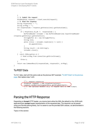    }
    // 3. Submit the request
    HttpResponse response = client.execute(request);
    // 4. Read the response
    String responseStr = "";
    String errMsg = "";
    int responseCode = response.getStatusLine().getStatusCode();
    try {
        if ( HttpStatus.SC_OK != responseCode ) {
            BufferedReader inreader = new BufferedReader(new InputStreamReader
(response.getEntity().getContent()));
            StringBuffer sb = new StringBuffer();
            String line;
            while ((line = inreader.readLine()) != null) {
                  sb.append(line);
            }
            String result = sb.toString();
            inreader.close();
        }
    } catch (IOException e) {
        // Read errMsg from connection.getErrorStream();
        throw e;
    }
    return new CommandResult(responseCode, responseStr, errMsg);
}
To POST Data
To POST data, start with the same code as the previous GET example, "To GET Data" on the previous
page, then replace step 1 with:
Parsing the HTTP Response
Depending on Accept HTTP header, you receive back either the XML (the default) or the JSON (with
application/json accept header) representation of the requested data. The response can be parsed
using your favorite parsing library, but it is easier to use the provided SDK classes, as demonstrated in
the following sections.
Topics in this section:
ESM Service Layer Developer's Guide
Chapter 2: Developing REST Clients
HP ESM (1.0) Page 31 of 52
 
