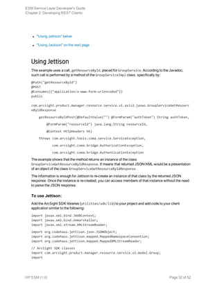 l "Using Jettison" below
l "Using Jackson" on the next page
Using Jettison
This example uses a call, getResourceById, placed for GroupService. According to the Javadoc,
such call is performed by a method of the GroupServiceImpl class, specifically by:
@Path("getResourceById")
@POST
@Consumes({"application/x-www-form-urlencoded"})
public
com.arcsight.product.manager.resource.service.v1.axis2.jaxws.GroupServiceGetResourc
eByIdResponse
getResourceByIdPost(@DefaultValue("") @FormParam("authToken") String authToken,
@FormParam("resourceId") java.lang.String resourceId,
@Context HttpHeaders hh)
throws com.arcsight.tools.coma.service.ServiceException,
com.arcsight.coma.bridge.AuthorizationException,
com.arcsight.coma.bridge.AuthenticationException
The example shows that the method returns an instance of the class
GroupServiceGetResourceByIdResponse. It means that returned JSON/XML would be a presentation
of an object of the class GroupServiceGetResourceByIdResponse.
The information is enough for Jettison to re-create an instance of that class by the returned JSON
response. Once the instance is re-created, you can access members of that instance without the need
to parse the JSON response.
To use Jettison:
Add the ArcSight SDK libraries (utilities/sdk/lib) to your project and add code to your client
application similar to the following:
import javax.xml.bind.JAXBContext;
import javax.xml.bind.Unmarshaller;
import javax.xml.stream.XMLStreamReader;
import org.codehaus.jettison.json.JSONObject;
import org.codehaus.jettison.mapped.MappedNamespaceConvention;
import org.codehaus.jettison.mapped.MappedXMLStreamReader;
// ArcSight SDK classes
import com.arcsight.product.manager.resource.service.v1.model.Group;
import
ESM Service Layer Developer's Guide
Chapter 2: Developing REST Clients
HP ESM (1.0) Page 32 of 52
 