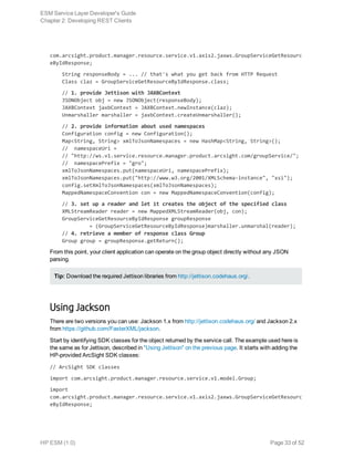 com.arcsight.product.manager.resource.service.v1.axis2.jaxws.GroupServiceGetResourc
eByIdResponse;
    String responseBody = ... // that's what you get back from HTTP Request
    Class claz = GroupServiceGetResourceByIdResponse.class;
    // 1. provide Jettison with JAXBContext
    JSONObject obj = new JSONObject(responseBody);
    JAXBContext jaxbContext = JAXBContext.newInstance(claz);
    Unmarshaller marshaller = jaxbContext.createUnmarshaller();
    // 2. provide information about used namespaces
    Configuration config = new Configuration();
    Map<String, String> xmlToJsonNamespaces = new HashMap<String, String>();
    // namespaceUri =
    // "http://ws.v1.service.resource.manager.product.arcsight.com/groupService/";
    // namespacePrefix = "gro";
    xmlToJsonNamespaces.put(namespaceUri, namespacePrefix);
    xmlToJsonNamespaces.put("http://www.w3.org/2001/XMLSchema-instance", "xsi");
    config.setXmlToJsonNamespaces(xmlToJsonNamespaces);
    MappedNamespaceConvention con = new MappedNamespaceConvention(config);
    // 3. set up a reader and let it creates the object of the specified class
    XMLStreamReader reader = new MappedXMLStreamReader(obj, con);
    GroupServiceGetResourceByIdResponse groupResponse
             = (GroupServiceGetResourceByIdResponse)marshaller.unmarshal(reader);
    // 4. retrieve a member of response class Group
    Group group = groupResponse.getReturn();
From this point, your client application can operate on the group object directly without any JSON
parsing.
Tip: Download the required Jettison libraries from http://jettison.codehaus.org/.
Using Jackson
There are two versions you can use: Jackson 1.x from http://jettison.codehaus.org/ and Jackson 2.x
from https://github.com/FasterXML/jackson.
Start by identifying SDK classes for the object returned by the service call. The example used here is
the same as for Jettison, described in "Using Jettison" on the previous page. It starts with adding the
HP-provided ArcSight SDK classes:
// ArcSight SDK classes
import com.arcsight.product.manager.resource.service.v1.model.Group;
import
com.arcsight.product.manager.resource.service.v1.axis2.jaxws.GroupServiceGetResourc
eByIdResponse;
ESM Service Layer Developer's Guide
Chapter 2: Developing REST Clients
HP ESM (1.0) Page 33 of 52
 