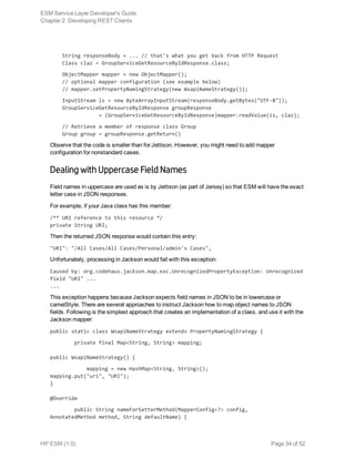     String responseBody = ... // that's what you get back from HTTP Request
    Class claz = GroupServiceGetResourceByIdResponse.class;
    ObjectMapper mapper = new ObjectMapper();
    // optional mapper configuration (see example below)
    // mapper.setPropertyNamingStrategy(new WsapiNameStrategy());
    InputStream is = new ByteArrayInputStream(responseBody.getBytes("UTF-8"));
    GroupServiceGetResourceByIdResponse groupResponse
                = (GroupServiceGetResourceByIdResponse)mapper.readValue(is, claz);
    // Retrieve a member of response class Group
    Group group = groupResponse.getReturn()
Observe that the code is smaller than for Jettison. However, you might need to add mapper
configuration for nonstandard cases.
Dealing with Uppercase Field Names
Field names in uppercase are used as is by Jettison (as part of Jersey) so that ESM will have the exact
letter case in JSON responses.
For example, if your Java class has this member:
/** URI reference to this resource */
private String URI;
Then the returned JSON response would contain this entry:
"URI": "/All Cases/All Cases/Personal/admin's Cases",
Unfortunately, processing in Jackson would fail with this exception:
Caused by: org.codehaus.jackson.map.exc.UnrecognizedPropertyException: Unrecognized
field "URI" ...
...
This exception happens because Jackson expects field names in JSON to be in lowercase or
camelStyle. There are several approaches to instruct Jackson how to map object names to JSON
fields. Following is the simplest approach that creates an implementation of a class, and use it with the
Jackson mapper:
public static class WsapiNameStrategy extends PropertyNamingStrategy {
private final Map<String, String> mapping;
public WsapiNameStrategy() {
mapping = new HashMap<String, String>();
mapping.put("uri", "URI");
}
@Override
public String nameForSetterMethod(MapperConfig<?> config,
AnnotatedMethod method, String defaultName) {
ESM Service Layer Developer's Guide
Chapter 2: Developing REST Clients
HP ESM (1.0) Page 34 of 52
 