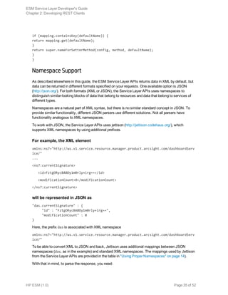 if (mapping.containsKey(defaultName)) {
return mapping.get(defaultName);
}
return super.nameForSetterMethod(config, method, defaultName);
}
}
Namespace Support
As described elsewhere in this guide, the ESM Service Layer APIs returns data in XML by default, but
data can be returned in different formats specified on your requests. One available option is JSON
(http://json.org/). For both formats (XML or JSON), the Service Layer APIs uses namespaces to
distinguish similar-looking blocks of data that belong to resources and data that belong to services of
different types.
Namespaces are a natural part of XML syntax, but there is no similar standard concept in JSON. To
provide similar functionality, different JSON parsers use different solutions. Not all parsers have
functionality analogous to XML namespaces.
To work with JSON, the Service Layer APIs uses jettison (http://jettison.codehaus.org/), which
supports XML namespaces by using additional prefixes.
For example, the XML element
xmlns:ns7="http://ws.v1.service.resource.manager.product.arcsight.com/dashboardServ
ice/"
...
<ns7:currentSignature>
   <id>FztgORycBABDy1m0rly+irg==</id>
   <modificationCount>0</modificationCount>
</ns7:currentSignature>
will be represented in JSON as
"das.currentSignature" : { 
     "id" : "FztgORycBABDy1m0rly+irg==",
     "modificationCount" : 0
}
Here, the prefix das is associated with XML namespace
xmlns:ns7="http://ws.v1.service.resource.manager.product.arcsight.com/dashboardServ
ice/"
To be able to convert XML to JSON and back, Jettison uses additional mappings between JSON
namespaces (das, as in the example) and standard XML namespaces. The mappings used by Jettison
from the Service Layer APIs are provided in the table in "Using Proper Namespaces" on page 14).
With that in mind, to parse the response, you need:
ESM Service Layer Developer's Guide
Chapter 2: Developing REST Clients
HP ESM (1.0) Page 35 of 52
 