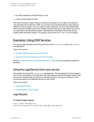 l the JSON presentation of the ESM resource, and
l a class corresponding to that data.
With these two pieces, a parser (Jettison or Jackson) will prepare for you an object of the specified
class populated with the data from JSON. You can then access the parsed data by simply calling get
methods on that Java object. If you use Jettison to parse a response, you do not need anything else–
Jettison uses the metadata from the class definition to perform parsing. For other parsers like Jackson,
you would need to provide additional classes, Marshaller and Unmarshaller, that will help Jackson
properly handle namespace prefixes. This approach uses the NAMESPACE_PREFIX_MAPPER property.
Examples: Using ESM Services
This topic provides examples of consuming web services from core-service and manager-service
web applications.
Topics in this section:
l "Using the LoginService from core-service" below
l "Using Services from manager-service" on the next page
See also "Using the webservices-test Web Application" on page 48 for more examples available from
the test kit.
Using the LoginService from core-service
The LoginService is part of the core-service web application. This web application includes logging in
and out. Any communication with ESM starts with a login request and ends with a logout request. Once
your session is authenticated, you get back an authentication token. As long as the session is valid,
use the same token for any additional web service calls to ESM.
Topics in this section:
l "Login Request" below
l "Logout Request" on the next page
Login Request
To submit a login request:
https://<HOST>:8443/www/core-
service/rest/LoginService/login?login=admin&password=password
ESM Service Layer Developer's Guide
Chapter 2: Developing REST Clients
HP ESM (1.0) Page 36 of 52
 