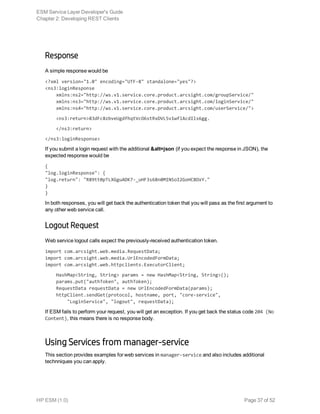 Response
A simple response would be
<?xml version="1.0" encoding="UTF-8" standalone="yes"?>
<ns3:loginResponse
    xmlns:ns2="http://ws.v1.service.core.product.arcsight.com/groupService/"
    xmlns:ns3="http://ws.v1.service.core.product.arcsight.com/loginService/"
    xmlns:ns4="http://ws.v1.service.core.product.arcsight.com/userService/">
<ns3:return>83dFc8zbveUgdfhqtVcO6stRxDVL5v1wflAcdIls6gg.
</ns3:return>
</ns3:loginResponse>
If you submit a login request with the additional &alt=json (if you expect the response in JSON), the
expected response would be
{
"log.loginResponse": {
"log.return": "R89tt0pTLXGguADK7-_uHF3s68n0MINSoI2GoHC8OxY."
}
}
In both responses, you will get back the authentication token that you will pass as the first argument to
any other web service call.
Logout Request
Web service logout calls expect the previously-received authentication token.
import com.arcsight.web.media.RequestData;
import com.arcsight.web.media.UrlEncodedFormData;
import com.arcsight.web.httpclients.ExecutorClient;
HashMap<String, String> params = new HashMap<String, String>();
params.put("authToken", authToken);
RequestData requestData = new UrlEncodedFormData(params);
httpClient.sendGet(protocol, hostname, port, "core-service",
"LoginService", "logout", requestData);
If ESM fails to perform your request, you will get an exception. If you get back the status code 204 (No
Content), this means there is no response body.
Using Services from manager-service
This section provides examples for web services in manager-service and also includes additional
technniques you can apply.
ESM Service Layer Developer's Guide
Chapter 2: Developing REST Clients
HP ESM (1.0) Page 37 of 52
 