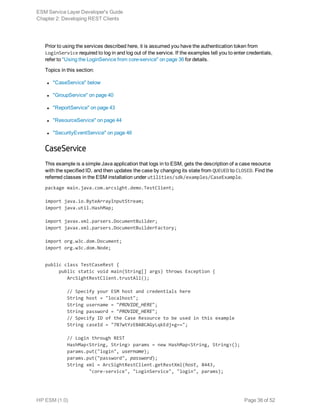 Prior to using the services described here, it is assumed you have the authentication token from
LoginService required to log in and log out of the service. If the examples tell you to enter credentials,
refer to "Using the LoginService from core-service" on page 36 for details.
Topics in this section:
l "CaseService" below
l "GroupService" on page 40
l "ReportService" on page 43
l "ResourceService" on page 44
l "SecurityEventService" on page 46
CaseService
This example is a simple Java application that logs in to ESM, gets the description of a case resource
with the specified ID, and then updates the case by changing its state from QUEUED to CLOSED. Find the
referred classes in the ESM installation under utilities/sdk/examples/CaseExample.
package main.java.com.arcsight.demo.TestClient;
import java.io.ByteArrayInputStream;
import java.util.HashMap;
import javax.xml.parsers.DocumentBuilder;
import javax.xml.parsers.DocumentBuilderFactory;
import org.w3c.dom.Document;
import org.w3c.dom.Node;
public class TestCaseRest {
     public static void main(String[] args) throws Exception {
        ArcSightRestClient.trustAll();
        // Specify your ESM host and credentials here
        String host = "localhost";
        String username = "PROVIDE_HERE";
        String password = "PROVIDE_HERE";
        // Specify ID of the Case Resource to be used in this example
        String caseId = "7B7wtYzEBABCAGyLqkEdj+g==";
        // Login through REST
        HashMap<String, String> params = new HashMap<String, String>();
        params.put("login", username);
        params.put("password", password);
        String xml = ArcSightRestClient.getRestXml(host, 8443,
                "core-service", "LoginService", "login", params);
ESM Service Layer Developer's Guide
Chapter 2: Developing REST Clients
HP ESM (1.0) Page 38 of 52
 