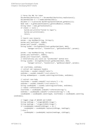         // Parse the XML for token
        DocumentBuilderFactory f = DocumentBuilderFactory.newInstance();
        DocumentBuilder b = f.newDocumentBuilder();
        Document d = b.parse(new ByteArrayInputStream(xml.getBytes()));
        Node node = d.getDocumentElement().getChildNodes().item(0);
        String token = node.getTextContent();
        if (token == null) {
            System.out.println("Failed to login");
            System.out.println(xml);
            return;
        }
        // Search case resource
        params = new HashMap<String, String>();
        params.put("authToken", token);
        params.put("caseID", caseId);
        String resXml = ArcSightRestClient.getRestXml(host, 8443,
                "manager-service", "CaseService", "getCaseEventIDs", params);
        params = new HashMap<String, String>();
        params.put("authToken", token);
        params.put("resourceId", caseId);
        // Alternatively you could use "postRestXml" method here
        String caseXml = ArcSightRestClient.getRestXml(host, 8443,
                "manager-service", "CaseService", "getResourceById", params);
        int startIndex, endIndex;
        // extract xml namespace headers
        startIndex = caseXml.indexOf("xmlns");
        endIndex = caseXml.indexOf("><ns3:return>");
        String xmlNameSpace = caseXml.substring(startIndex, endIndex);
        // extract case body
        startIndex = caseXml.indexOf("<ns3:return>") + 12;
        endIndex = caseXml.indexOf("</ns3:return>");
        String caseBodyXml = caseXml.substring(startIndex, endIndex);
        // remove <referenceString>
        startIndex = caseBodyXml.indexOf("<referenceString>");
        endIndex = caseBodyXml.indexOf("</referenceString>") + 18;
        caseBodyXml = caseBodyXml.substring(0, startIndex) + caseBodyXml.substring
(endIndex);
        // toggle stage of QUEUED and CLOSED
        String oldStage = "<stage>QUEUED</stage>";
        String newStage = "<stage>CLOSED</stage>";
        if (caseBodyXml.indexOf(oldStage) >= 0) {
            caseBodyXml = caseBodyXml.replace(oldStage, newStage);
        } else {
            caseBodyXml = caseBodyXml.replace(newStage, oldStage);
        }
ESM Service Layer Developer's Guide
Chapter 2: Developing REST Clients
HP ESM (1.0) Page 39 of 52
 
