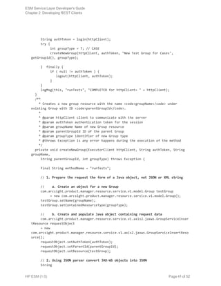      String authToken = login(httpClient);
     try {
          int groupType = 7; // CASE
          createNewGroup(httpClient, authToken, "New Test Group for Cases",
getGroupId(), groupType);
     } finally {
          if ( null != authToken ) {
             logout(httpClient, authToken);
          }
     }
     logMsg(this, "runTests", "COMPLETED for httpClient= " + httpClient);
  }
  /**
    * Creates a new group resource with the name <code>groupName</code> under
existing Group with ID <code>parentGroupId</code>.
    *
    * @param httpClient client to communicate with the server
    * @param authToken authentication token for the session
    * @param groupName Name of new Group resource
    * @param parentGroupId ID of the parent Group
    * @param groupType identifier of new Group type
    * @throws Exception is any error happens during the execution of the method
    */
  private void createNewGroup(ExecutorClient httpClient, String authToken, String
groupName,
     String parentGroupId, int groupType) throws Exception {
     final String methodName = "runTests";
     // 1. Prepare the request the form of a Java object, not JSON or XML string
     //    a. Create an object for a new Group
     com.arcsight.product.manager.resource.service.v1.model.Group testGroup
          = new com.arcsight.product.manager.resource.service.v1.model.Group();
     testGroup.setName(groupName);
     testGroup.setContainedResourceType(groupType);
     //    b. Create and populate Java object containing request data
     com.arcsight.product.manager.resource.service.v1.axis2.jaxws.GroupServiceInser
tResource requestObject
     = new
com.arcsight.product.manager.resource.service.v1.axis2.jaxws.GroupServiceInsertReso
urce();
     requestObject.setAuthToken(authToken);
     requestObject.setParentId(parentGroupId);
     requestObject.setResource(testGroup);
     // 2. Using JSON parser convert JAX-WS objects into JSON
     String
ESM Service Layer Developer's Guide
Chapter 2: Developing REST Clients
HP ESM (1.0) Page 41 of 52
 