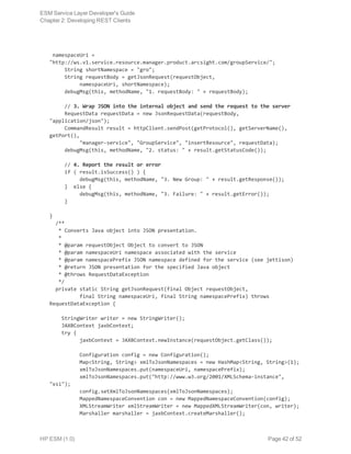 namespaceUri =
"http://ws.v1.service.resource.manager.product.arcsight.com/groupService/";
     String shortNamespace = "gro";
     String requestBody = getJsonRequest(requestObject,
          namespaceUri, shortNamespace);
     debugMsg(this, methodName, "1. requestBody: " + requestBody);
     // 3. Wrap JSON into the internal object and send the request to the server
     RequestData requestData = new JsonRequestData(requestBody,
"application/json");
     CommandResult result = httpClient.sendPost(getProtocol(), getServerName(),
getPort(),
          "manager-service", "GroupService", "insertResource", requestData);
     debugMsg(this, methodName, "2. status: " + result.getStatusCode());
     // 4. Report the result or error
     if ( result.isSuccess() ) {
          debugMsg(this, methodName, "3. New Group: " + result.getResponse());
     } else {
          debugMsg(this, methodName, "3. Failure: " + result.getError());
     }
}
  /**
   * Converts Java object into JSON presentation.
   *
   * @param requestObject Object to convert to JSON
   * @param namespaceUri namespace associated with the service
   * @param namespacePrefix JSON namespace defined for the service (see jettison)
   * @return JSON presentation for the specified Java object
   * @throws RequestDataException
   */
  private static String getJsonRequest(final Object requestObject,
          final String namespaceUri, final String namespacePrefix) throws
RequestDataException {
    StringWriter writer = new StringWriter();
    JAXBContext jaxbContext;
    try {
          jaxbContext = JAXBContext.newInstance(requestObject.getClass());
          Configuration config = new Configuration();
          Map<String, String> xmlToJsonNamespaces = new HashMap<String, String>(1);
          xmlToJsonNamespaces.put(namespaceUri, namespacePrefix);
          xmlToJsonNamespaces.put("http://www.w3.org/2001/XMLSchema-instance",
"xsi");
          config.setXmlToJsonNamespaces(xmlToJsonNamespaces);
          MappedNamespaceConvention con = new MappedNamespaceConvention(config);
          XMLStreamWriter xmlStreamWriter = new MappedXMLStreamWriter(con, writer);
          Marshaller marshaller = jaxbContext.createMarshaller();
ESM Service Layer Developer's Guide
Chapter 2: Developing REST Clients
HP ESM (1.0) Page 42 of 52
 