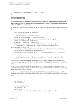     debugMsg(this, methodName, "3. URI: " + uri);
}
ResourceService
In this example, you will use ResourceService to list all paths to the root resource from the resource
with the given ID. You will see that each path corresponds to a different representation of the resource
within the ESM framework hierarchy.
private void runTests(ExecutorClient httpClient, String authToken) throws Exception
{
    final String methodName = "runTests";
    // get description of existing Resource
    String serviceMethodName = "getAllPathsToRoot";
    HashMap<String, String> params = new HashMap<String, String>();
    params.put("authToken", authToken);
    params.put("resourceId", resourceId);
    RequestData requestData = new NameValuePairRequestData(params);
        CommandResult commandResult = httpClient.sendGet(getProtocol(),
getServerName(), getPort(),
        "manager-service", "ResourceService", serviceMethodName, requestData);
    String resXml = commandResult.getResponse();
    //debugMsg(this, methodName, "1.GET " + serviceMethodName + ": " + resXml);
    /*
    * Multiple paths to root will be returned in the form of array like below
    *
<ns23:return>01000100010001007/01000100017777777/0AFPLmPsAABCAHBFLqlR1uw==/0XT-
k80YBABCA5fPgKSmjNg==/06tGQ60cBABCAEoIkbYC9AQ==/7iINeGUgBABCAF5RSwU2eOg==</ns23:ret
urn>
<ns23:return>01000100010001007/01000100017777777/0AFPLmPsAABCAHBFLqlR1uw==/0XT-
k80YBABCA5fPgKSmjNg==/0wu10okcBABCAFs59orlj6g==/06tGQ60cBABCAEoIkbYC9AQ==/7iINeGUgB
ABCAF5RSwU2eOg==</ns23:return>
<ns23:return>01000100010001007/01000100017777777/0AFPLmPsAABCAHBFLqlR1uw==/0XT-
k80YBABCA5fPgKSmjNg==/0wu10okcBABCAFs59orlj6g==/7iINeGUgBABCAF5RSwU2eOg==</ns23:ret
urn>
    */
    int startIndex=0;
    int endIndex=0;
    // Extract paths to root
    int numPaths = 0;
    while ( true ) {
        startIndex = resXml.indexOf("<ns23:return>", endIndex) + 13;
ESM Service Layer Developer's Guide
Chapter 2: Developing REST Clients
HP ESM (1.0) Page 44 of 52
 