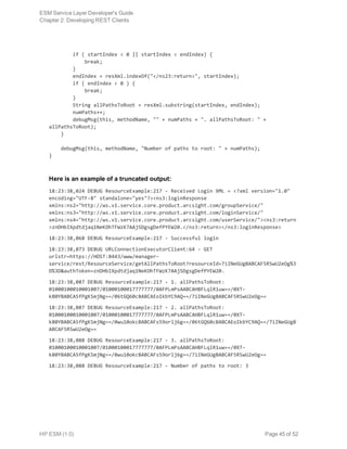 if ( startIndex < 0 || startIndex < endIndex) {
            break;
        }
        endIndex = resXml.indexOf("</ns23:return>", startIndex);
        if ( endIndex < 0 ) {
            break;
        }
        String allPathsToRoot = resXml.substring(startIndex, endIndex);
        numPaths++;
        debugMsg(this, methodName, "" + numPaths + ". allPathsToRoot: " +
allPathsToRoot);
    }
    debugMsg(this, methodName, "Number of paths to root: " + numPaths);
}
Here is an example of a truncated output:
18:23:38,024 DEBUG ResourceExample:217 - Received Login XML = <?xml version="1.0"
encoding="UTF-8" standalone="yes"?><ns3:loginResponse
xmlns:ns2="http://ws.v1.service.core.product.arcsight.com/groupService/"
xmlns:ns3="http://ws.v1.service.core.product.arcsight.com/loginService/"
xmlns:ns4="http://ws.v1.service.core.product.arcsight.com/userService/"><ns3:return
>znDHbIXpdtdjaq1NeKOhTFWzK7AAjSDgsgDefPYEW20.</ns3:return></ns3:loginResponse>
18:23:38,068 DEBUG ResourceExample:217 - Successful login
18:23:38,073 DEBUG URLConnectionExecutorClient:64 - GET
urlstr=https://HOST:8443/www/manager-
service/rest/ResourceService/getAllPathsToRoot?resourceId=7iINeGUgBABCAF5RSwU2eOg%3
D%3D&authToken=znDHbIXpdtdjaq1NeKOhTFWzK7AAjSDgsgDefPYEW20.
18:23:38,087 DEBUG ResourceExample:217 - 1. allPathsToRoot:
01000100010001007/01000100017777777/0AFPLmPsAABCAHBFLqlR1uw==/0XT-
k80YBABCA5fPgKSmjNg==/06tGQ60cBABCAEoIkbYC9AQ==/7iINeGUgBABCAF5RSwU2eOg==
18:23:38,087 DEBUG ResourceExample:217 - 2. allPathsToRoot:
01000100010001007/01000100017777777/0AFPLmPsAABCAHBFLqlR1uw==/0XT-
k80YBABCA5fPgKSmjNg==/0wu10okcBABCAFs59orlj6g==/06tGQ60cBABCAEoIkbYC9AQ==/7iINeGUgB
ABCAF5RSwU2eOg==
18:23:38,088 DEBUG ResourceExample:217 - 3. allPathsToRoot:
01000100010001007/01000100017777777/0AFPLmPsAABCAHBFLqlR1uw==/0XT-
k80YBABCA5fPgKSmjNg==/0wu10okcBABCAFs59orlj6g==/7iINeGUgBABCAF5RSwU2eOg==
18:23:38,088 DEBUG ResourceExample:217 - Number of paths to root: 3
ESM Service Layer Developer's Guide
Chapter 2: Developing REST Clients
HP ESM (1.0) Page 45 of 52
 