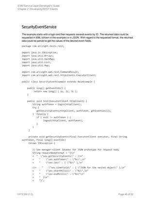 SecurityEventService
The example starts with a login and then requests several events by ID. The returned data could be
requested in XML (shown in the example) or in JSON. With regard to the requested format, the returned
data could be parsed to get the values of the desired event fields.
package com.arcsight.tests.rest;
import java.io.IOException;
import java.util.Arrays;
import java.util.HashMap;
import java.util.List;
import java.util.Map;
import com.arcsight.web.rest.CommandResult;
import com.arcsight.web.rest.httpclients.ExecutorClient;
public class SecurityEventExample extends BaseExample {
    public long[] getEventIds() {
         return new long[] { 1L, 2L, 3L };
    }
    public void test(ExecutorClient httpClient) {
        String authToken = login(httpClient);
        try { 
           getSecurityEvents(httpClient, authToken, getEventIds());
        } finally {
           if ( null != authToken ) {
                logout(httpClient, authToken);
           }
        }
     }
     private void getSecurityEvents(final ExecutorClient executor, final String
authToken, final long[] eventIds)
     throws IOException {
        // See manager-client Javadoc for JSON prototype for request body
        String requestBodyFormat = "{n"
        + " "sev.getSecurityEvents" : {n"
        + " "sev.authToken" : "%s",n"
        + " "sev.ids" : [ "%s" ],n"
        //+ " "sev.timeField" : { "JSON for the nested object" },n"
        + " "sev.startMillis" : "%s",n"
        + " "sev.endMillis" : "%s"n"
        + " }n"
        + "}";
ESM Service Layer Developer's Guide
Chapter 2: Developing REST Clients
HP ESM (1.0) Page 46 of 52
 