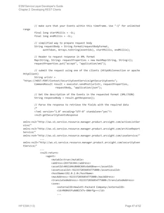         // make sure that your Events within this timeframe. Use "-1" for unlimited
range
        final long startMillis = -1L;
        final long endMillis = -1L;
        // simplified way to prepare request body
        String requestBody = String.format(requestBodyFormat,
              authToken, Arrays.toString(eventIds), startMillis, endMillis);
        // Header to request response in XML format
        Map<String, String> requestProperties = new HashMap<String, String>();
        requestProperties.put("accept", "application/xml");
        // submit the request using one of the clients (HttpURLConnection or apache
HttpClient)
        String urlstr =
"https://HOST:PORT/Context/SecurityEventService/getSecurityEvents";
        CommandResult result = executor.sendPost(urlstr, requestProperties,
                       requestBody, "application/json");
        // Get the description of the Events in the requested format (XML/JSON)
        String responseBody = result.getResponse();
        // Parse the response to retrieve the fields with the required data
        /*
        <?xml version="1.0" encoding="UTF-8" standalone="yes"?>
        <ns25:getSecurityEventsResponse
xmlns:ns2="http://ws.v1.service.resource.manager.product.arcsight.com/activeListSer
vice/"
xmlns:ns3="http://ws.v1.service.resource.manager.product.arcsight.com/archiveReport
Service/"
xmlns:ns4="http://ws.v1.service.resource.manager.product.arcsight.com/caseService/"
            ...
xmlns:ns25="http://ws.v1.service.resource.manager.product.arcsight.com/securityEven
tService/"
            ...
            <ns25:return>
                <agent>
                    <mutable>true</mutable>
                    <address>265716344</address>
                    <assetId>401Id4kUBABCAXKvda6GBuw==</assetId>
                    <assetLocalId>-9223372036854775808</assetLocalId>
                    <hostName>192.0.2.0</hostName>
                    <macAddress>-9223372036854775808</macAddress>
                    <translatedAddress>-9223372036854775808</translatedAddress>
                    <zone>
                        <externalID>Hewlett-Packard Company</externalID>
                        <id>MX8HU5fsAABCCV7v-GNArfg==</id>
                        ...
ESM Service Layer Developer's Guide
Chapter 2: Developing REST Clients
HP ESM (1.0) Page 47 of 52
 