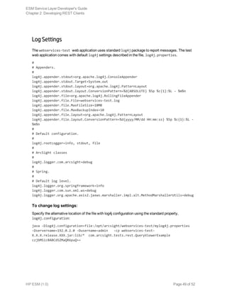 Log Settings
The webservices-test web application uses standard log4j package to report messages. The test
web application comes with default log4j settings described in the file, log4j.properties.
#
# Appenders.
#
log4j.appender.stdout=org.apache.log4j.ConsoleAppender
log4j.appender.stdout.Target=System.out
log4j.appender.stdout.layout=org.apache.log4j.PatternLayout
log4j.appender.stdout.layout.ConversionPattern=%d{ABSOLUTE} %5p %c{1}:%L - %m%n
log4j.appender.file=org.apache.log4j.RollingFileAppender
log4j.appender.file.File=webservices-test.log
log4j.appender.file.MaxFileSize=10MB
log4j.appender.file.MaxBackupIndex=10
log4j.appender.file.layout=org.apache.log4j.PatternLayout
log4j.appender.file.layout.ConversionPattern=%d{yyyy/MM/dd HH:mm:ss} %5p %c{1}:%L -
%m%n
#
# Default configuration.
#
log4j.rootLogger=info, stdout, file
#
# ArcSight classes
#
log4j.logger.com.arcsight=debug
#
# Spring.
#
# Default log level.
log4j.logger.org.springframework=info
log4j.logger.com.sun.xml.ws=debug
log4j.logger.org.apache.axis2.jaxws.marshaller.impl.alt.MethodMarshallerUtils=debug
To change log settings:
Specify the alternative location of the file with log4j configuration using the standard property,
log4j.configuration:
java -Dlog4j.configuration=file:/opt/arcsight/webservices-test/mylog4j.properties
-Dservername=192.0.2.0 -Dusername=admin -cp webservices-test-
X.X.X.release.XXX.jar:lib/* com.arcsight.tests.rest.QueryViewerExample
czjbMSicBABCdSZMaQR6puQ==
ESM Service Layer Developer's Guide
Chapter 2: Developing REST Clients
HP ESM (1.0) Page 49 of 52
 