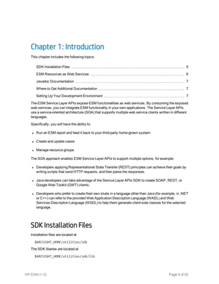 Chapter 1: Introduction
This chapter includes the following topics:
SDK Installation Files 5
ESM Resources as Web Services 6
Javadoc Documentation 7
Where to Get Additional Documentation 7
Setting Up Your Development Environment 7
The ESM Service Layer APIs expose ESM functionalities as web services. By consuming the exposed
web services, you can integrate ESM functionality in your own applications. The Service Layer APIs
use a service-oriented architecture (SOA) that supports multiple web service clients written in different
languages.
Specifically, you will have the ability to:
l Run an ESM report and feed it back to your third-party home-grown system
l Create and update cases
l Manage resource groups
The SOA approach enables ESM Service Layer APIs to support multiple options, for example:
l Developers applying Representational State Transfer (REST) principles can achieve their goals by
writing scripts that send HTTP requests, and then parse the responses.
l Java developers can take advantage of the Service Layer APIs SDK to create SOAP, REST, or
Google Web Toolkit (GWT) clients.
l Developers who prefer to create their own stubs in a language other than Java (for example, in .NET
or C++) can refer to the provided Web Application Description Language (WADL) and Web
Services Description Language (WSDL) to help them generate client-side classes for the selected
language.
SDK Installation Files
Installation files are located at
$ARCSIGHT_HOME/utilities/sdk
The SDK libaries are located at
$ARCSIGHT_HOME/utilities/sdk/lib
HP ESM (1.0) Page 5 of 52
 