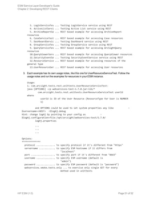   3. LoginServiceTes ... Testing LoginService service using REST
  4. ActiveListServi ... Testing Active List service using REST
  5. ArchiveReportSe ... REST based example for accessing ArchiveReport
resources
  6. CaseServiceTest ... REST based example for accessing Case resources
  7. DashboardServic ... Testing Dashboard service using REST
  8. GroupServiceTes ... Testing GroupService service using REST
  9. QueryServiceTes ... REST based example for accessing ArcSightQuery
resources
  10.QueryViewerServ ... REST based example for accessing QueryViewer resources
  11.SecurityEventSe ... Testing SecurityEventService service using REST
  12.ResourceService ... REST based example for accessing resources of the
general type
  13.UserResourceSer ... REST based example for accessing User resources
3. Each example has its own usage notes, like this one for UserResourceServiceTest. Follow the
usage notes and run the examples for resources in your ESM instance.
Usage:
1. com.arcsight.tests.rest.unittests.UserResourceServiceTest:
java [OPTIONS] -cp webservices-test-1.7.0.jar:lib/*
        com.arcsight.tests.rest.unittests.UserResourceServiceTest userId
where
          userId is ID of the User Resource (ResourceType for User is NUMBER
          1)
and OPTIONS could be used to set system properties any like           -
Dservername=<HOST> -Dlog4j.debug
Hint: change log4j by pointing to your config as           -
Dlog4j.configuration=file:/opt/arcsight/webservices-test/1.7.0/
          log4j.properties
          ...
          ...
          ...
Options:
**************
  protocol .............. to specify protocol if it's different from "https"
  servername ............ to specify ESM hostname if it differs from
                             "localhost"
  port .................. to specify port if it's different from "8443"
  username .............. to specify ESM username (default is
                             "admin")
  password .............. to specify ESM password (default is "password")
  webservices.smoke.tests.only ... to exercise only single GET for every
                             method used in unittests
ESM Service Layer Developer's Guide
Chapter 2: Developing REST Clients
HP ESM (1.0) Page 51 of 52
 