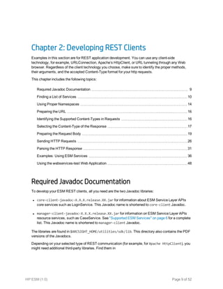 Chapter 2: Developing REST Clients
Examples in this section are for REST application development. You can use any client-side
technology, for example, URLConnection, Apache’s HttpClient, or URL tunneling through any Web
browser. Regardless of the client technology you choose, make sure to identify the proper methods,
their arguments, and the accepted Content-Type format for your http requests.
This chapter includes the following topics:
Required Javadoc Documentation 9
Finding a List of Services 10
Using Proper Namespaces 14
Preparing the URL 16
Identifying the Supported Content-Types in Requests 16
Selecting the Content-Type of the Response 17
Preparing the Request Body 19
Sending HTTP Requests 26
Parsing the HTTP Response 31
Examples: Using ESM Services 36
Using the webservices-test Web Application 48
Required Javadoc Documentation
To develop your ESM REST clients, all you need are the two Javadoc libraries:
l core-client-javadoc-X.X.X.release.XX.jar for information about ESM Service Layer APIs
core services such as LoginService. This Javadoc name is shortened to core-client Javadoc.
l manager-client-javadoc-X.X.X.release.XX.jar for information on ESM Service Layer APIs
resource services, such as CaseService. See "Supported ESM Services" on page 6 for a complete
list. This Javadoc name is shortened to manager-client Javadoc.
The libraries are found in $ARCSIGHT_HOME/utilities/sdk/lib. This directory also contains the PDF
versions of the Javadocs.
Depending on your selected type of REST communication (for example, for Apache HttpClient), you
might need additional third-party libraries. Find them in
HP ESM (1.0) Page 9 of 52
 