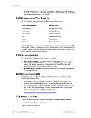 Introduction
2 The ArcSight™ ESM Service Layer ArcSight Confidential
Developers who prefer to create their own stubs in a language other than Java (for
example, in .NET or C++) can refer to the Web Services Description Language (WSDL)
files for a description of each ESM service.
ESM Resources as Web Services
ESM Service Layer provides access to the ESM resources listed below.
ArcSight ESM has more resources than listed. If you are retrieving information on an ESM
resource that is not yet supported, you can use ResourceService to get the Base Resource
attributes that are common to all resources (the ID, name, and description), but not the
details unique to the unsupported resource.
ESM Service Modules
ESM Service Layer groups services in two service modules:
Core Service module. This module provides login services (loginService) by
returning the authentication token (authToken) needed to begin consuming a
service. The services are designed to be stateless. You will therefore pass the
authentication token every time you consume a service.
Manager Service module. This module provides the ESM functionality, for example,
ArchiveReportService.
ESM Service Layer SDK
The SDK provides a set of tools and libraries for Java applications that consume the
services in ESM Service Layer.
SOAP clients use Simple Object Access Protocol (SOAP) XML messages to send
requests to and get responses from the ESM Service Layer web server over HTTP.
The Google Web Toolkit (GWT) provides the capability to create user interfaces, use
RPC to pass Java objects between the client and the server over HTTP, and more.
For more information about GWT, start with this link:
http://code.google.com/webtoolkit/doc/overview.html
SDK Installation files
The SDK is distributed as part of the ESM installation. Installation files are located at
$ARCSIGHT_HOME/utilities/sdk
The SDK libaries are located at
ESM Resource Name Service Name
Archive Report ArchiveReportService
Dashboard DashboardService
Data Monitor DataMonitorService
File FileResourceService
Report ReportService
Resource ResourceService
 