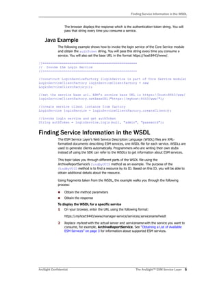 ArcSight Confidential The ArcSight™ ESM Service Layer 5
Finding Service Information in the WSDL
The browser displays the response which is the authentication token string. You will
pass that string every time you consume a service.
Java Example
The following example shows how to invoke the login service of the Core Service module
and obtain the authToken string. You will pass this string every time you consume a
service. You will also set the base URL in the format https://host:8443/www/.
//=================================================
// Invoke the Login Service
//=================================================
//construct LoginServiceFactory (loginService is part of Core Service module)
LoginServiceClientFactory loginServiceClientFactory = new
LoginServiceClientFactory();
//set the service base url. ESM's service base URL is https://host:8443/www/
loginServiceClientFactory.setBaseURL("https://myhost:8443/www/");
//create service client instance from factory
LoginService loginService = loginServiceClientFactory.createClient();
//invoke login service and get authToken
String authToken = loginService.login(null, "admin", "password");
Finding Service Information in the WSDL
The ESM Service Layer’s Web Service Description Language (WSDL) files are XML-
formatted documents describing ESM services, one WSDL file for each service. WSDLs are
used to generate clients automatically. Programmers who are writing their own stubs
instead of using the SDK can refer to the WSDLs to get information about ESM services.
This topic takes you through different parts of the WSDL file using the
ArchiveReportService’s findByUUID method as an example. The purpose of the
findByUUID method is to find a resource by its ID. Based on this ID, you will be able to
obtain additional details about the resource.
Using fragments taken from the WSDL, the example walks you through the following
process:
Obtain the method parameters
Obtain the response
To display the WSDL for a specific service
1 On your browser, enter the URL using the following format:
https://myhost:8443/www/manager-service/services/servicename?wsdl
2 Replace myhost with the actual server and servicename with the service you want to
consume, for example, ArchiveReportService. See “Obtaining a List of Available
ESM Services” on page 3 for information about supported ESM services.
 