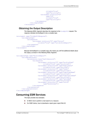 ArcSight Confidential The ArcSight™ ESM Service Layer 7
Consuming ESM Services
nillable="true"
type="xs:string"/>
<xs:element minOccurs="0"
name="id"
nillable="true"
type="xs:string"/>
</xs:sequence>
</xs:complexType>
</xs:element>
Obtaining the Output Description
The following WSDL fragment describes the response to the findByUUID request. The
response indicates ArchiveReport to be a complex type.
<xs:element name="findByUUIDResponse">
<xs:complexType>
<xs:sequence>
<xs:element minOccurs="0" name="return"
nillable="true" type="ns1:ArchiveReport"/>
</xs:sequence>
</xs:complexType>
</xs:element>
Because ArchiveReport is a complex type, this means you will find additional details about
the output, as shown in the following WSDL fragment:
<xs:complexType name="ArchiveReport">
<xs:complexContent>
<xs:extension base="ax23:Resource">
<xs:sequence>
<xs:element minOccurs="0" name="archiveType"
nillable="true" type="xs:string"/>
<xs:element minOccurs="0" name="expireDate"
nillable="true" type="xs:long"/>
<xs:element minOccurs="0" name="owner"
nillable="true" type="xs:string"/>
<xs:element minOccurs="0" name="reportDefName"
nillable="true" type="xs:string"/>
<xs:element minOccurs="0" name="reportFileName"
nillable="true" type="xs:string"/>
<xs:element minOccurs="0" name="uploaded"
nillable="true" type="xs:string"/>
<xs:element minOccurs="0" name="valid"
type="xs:boolean"/>
</xs:sequence>
</xs:extension>
</xs:complexContent>
</xs:complexType>
Consuming ESM Services
This topic provides two examples:
In REST, how to perform a text search on a resource
For SOAP clients, how to download a report given report file’s ID
 