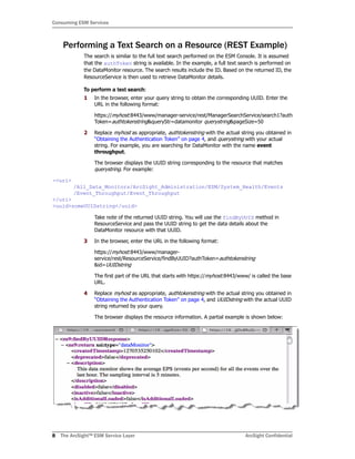 Consuming ESM Services
8 The ArcSight™ ESM Service Layer ArcSight Confidential
Performing a Text Search on a Resource (REST Example)
The search is similar to the full text search performed on the ESM Console. It is assumed
that the authToken string is available. In the example, a full text search is performed on
the DataMonitor resource. The search results include the ID. Based on the returned ID, the
ResourceService is then used to retrieve DataMonitor details.
To perform a text search:
1 In the browser, enter your query string to obtain the corresponding UUID. Enter the
URL in the following format:
https://myhost:8443/www/manager-service/rest/ManagerSearchService/search1?auth
Token=authtokenstring&queryStr=datamonitor querystring&pageSize=50
2 Replace myhost as appropriate, authtokenstring with the actual string you obtained in
“Obtaining the Authentication Token” on page 4, and querystring with your actual
string. For example, you are searching for DataMonitor with the name event
throughput.
The browser displays the UUID string corresponding to the resource that matches
querystring. For example:
-<uri>
/All_Data_Monitors/ArcSight_Administration/ESM/System_Health/Events
/Event_Throughput/Event_Throughput
</uri>
<uuid>someUUIDstring</uuid>
Take note of the returned UUID string. You will use the findByUUID method in
ResourceService and pass the UUID string to get the data details about the
DataMonitor resource with that UUID.
3 In the browser, enter the URL in the following format:
https://myhost:8443/www/manager-
service/rest/ResourceService/findByUUID?authToken=authtokenstring
&id=UUIDstring
The first part of the URL that starts with https://myhost:8443/www/ is called the base
URL.
4 Replace myhost as appropriate, authtokenstring with the actual string you obtained in
“Obtaining the Authentication Token” on page 4, and UUIDstring with the actual UUID
string returned by your query.
The browser displays the resource information. A partial example is shown below:
 