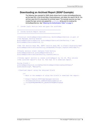 ArcSight Confidential The ArcSight™ ESM Service Layer 9
Consuming ESM Services
Downloading an Archived Report (SOAP Example)
The following Java example for SOAP clients shows how to invoke ArchiveReportService,
set the base URL in the format https://host:port/www/, and obtain the report’s file ID. You
will then pass this ID to download the archived report. The example assumes you have
invoked the login service and passed the authToken string prior to invoking the
ArchiveReportService. See “Obtaining the Authentication Token” on page 4.
// Invoke Login Service here and pass the authToken
//=================================================
// Invoke Archive Report Service
//=================================================
//Construct ArchiveReportServiceFactory (ArchiveReportService is part of
//the Manager Service module)
ArchiveReportServiceFactory archiveReportServiceClientFactory = new
ArchiveReportServiceFactory ();
//Set the service base URL. ESM's service base URL is https://host:port/www/
archiveReportServiceClientFactory.setBaseURL("https://myhost:8443/www/");
//Create service client instance from factory
archiveReportService archiveReportService =
archiveReportServiceClientFactory.createClient();
//Invoke report service to create archiveReport by its ID. This returns
//the archived report’s file ID. Use that ID to download report.
String fileId =
archiveReportService.initDefaultArchiveReportDownload(authToken,"
authtokenstring", "Manual");
//Download report using the obtained fileId
/**
* Here is the example of using the fileId to download the report:
* https://myhost:8443/www/manager-service
* /fileservlet?file.command=download&file.id
* =2r2Yp5RYNQ2WSmVWa2V9_yAuNLSS4TdTQMV2T3upay4
*/
 