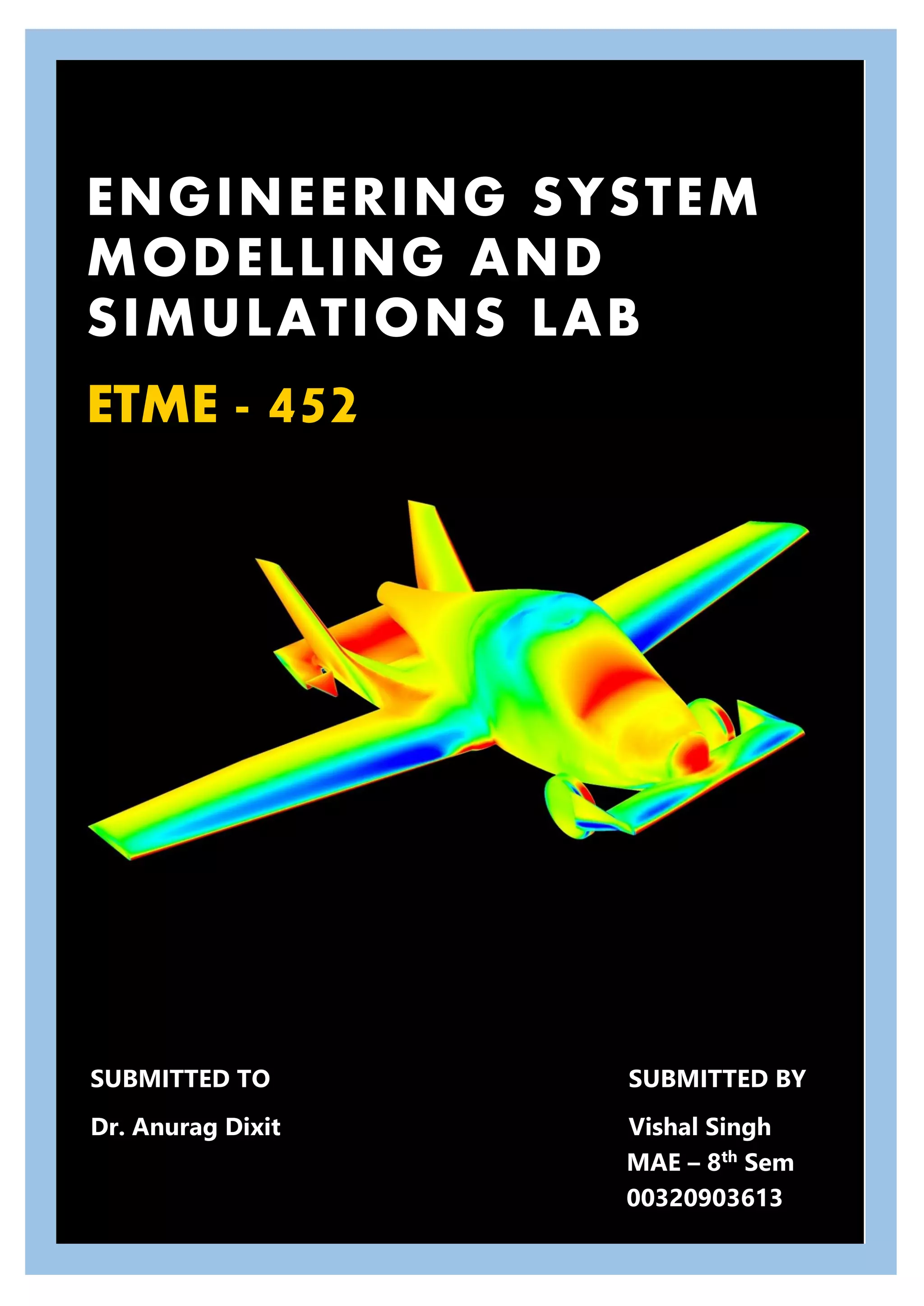 ENGINEERING SYSTEM
MODELLING AND
SIMULATIONS LAB
ETME - 452
SUBMITTED TO SUBMITTED BY
Dr. Anurag Dixit Vishal Singh
MAE – 8th
Sem
00320903613
 