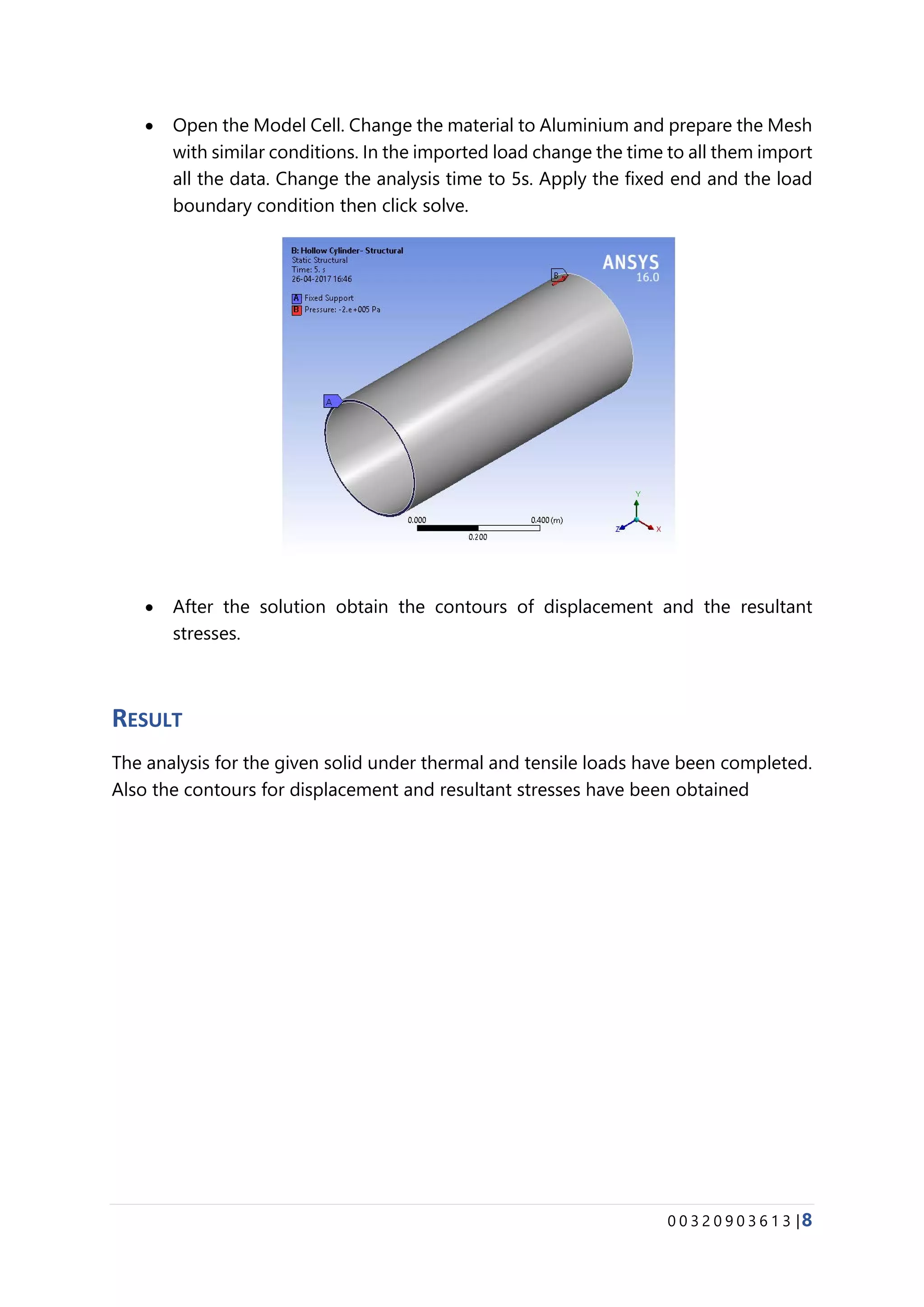 0 0 3 2 0 9 0 3 6 1 3 |8
• Open the Model Cell. Change the material to Aluminium and prepare the Mesh
with similar conditions. In the imported load change the time to all them import
all the data. Change the analysis time to 5s. Apply the fixed end and the load
boundary condition then click solve.
• After the solution obtain the contours of displacement and the resultant
stresses.
RESULT
The analysis for the given solid under thermal and tensile loads have been completed.
Also the contours for displacement and resultant stresses have been obtained
 