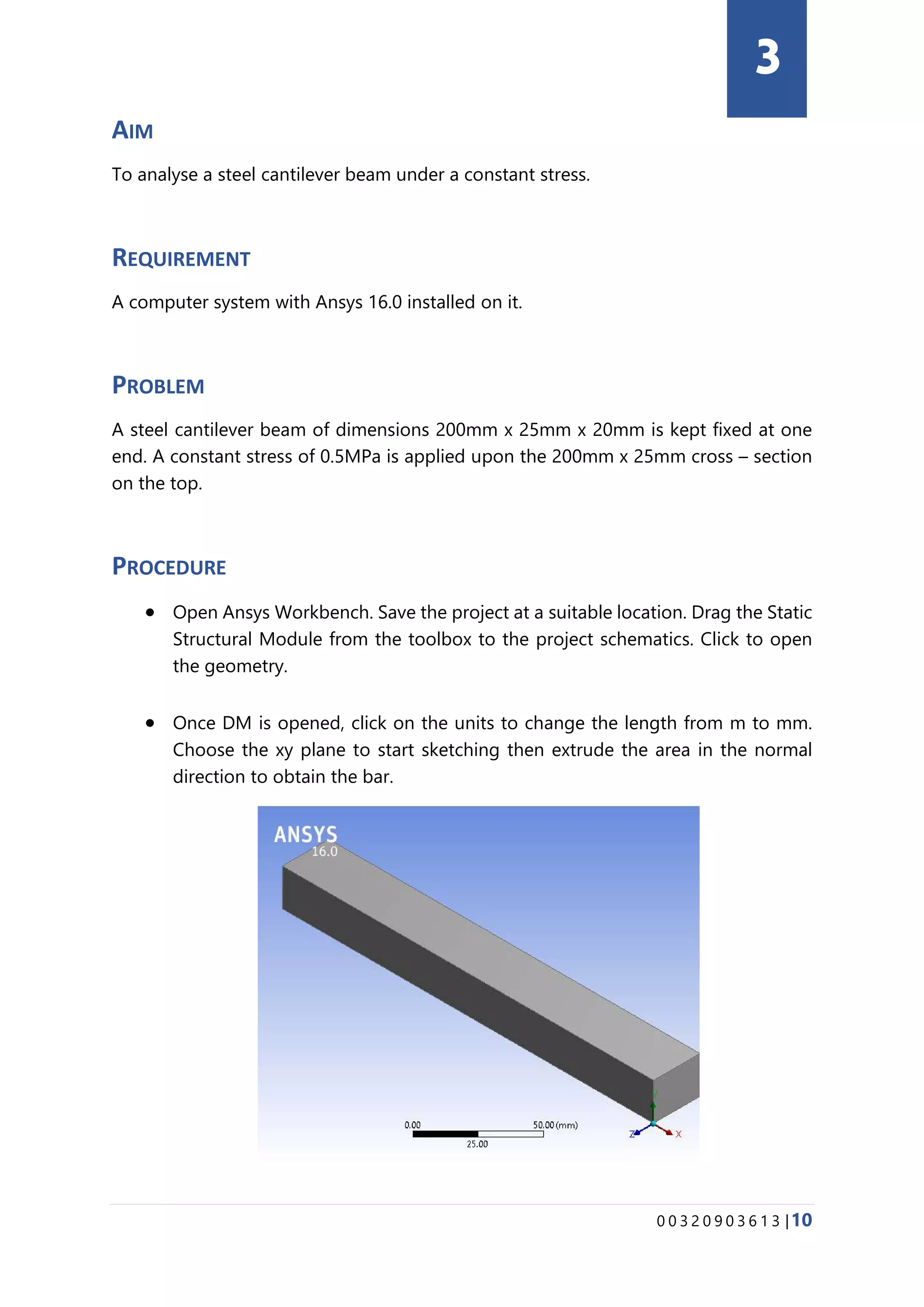 0 0 3 2 0 9 0 3 6 1 3 |10
AIM
To analyse a steel cantilever beam under a constant stress.
REQUIREMENT
A computer system with Ansys 16.0 installed on it.
PROBLEM
A steel cantilever beam of dimensions 200mm x 25mm x 20mm is kept fixed at one
end. A constant stress of 0.5MPa is applied upon the 200mm x 25mm cross – section
on the top.
PROCEDURE
• Open Ansys Workbench. Save the project at a suitable location. Drag the Static
Structural Module from the toolbox to the project schematics. Click to open
the geometry.
• Once DM is opened, click on the units to change the length from m to mm.
Choose the xy plane to start sketching then extrude the area in the normal
direction to obtain the bar.
3
 