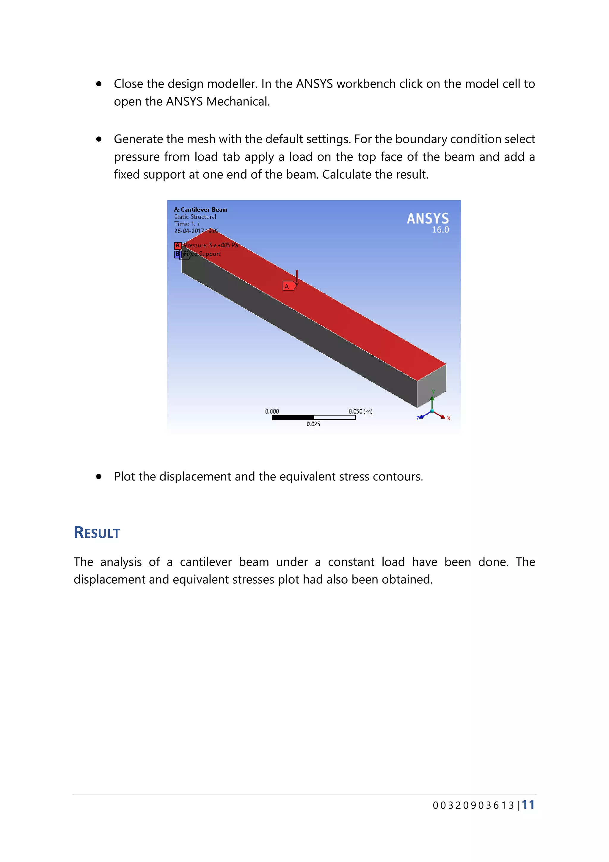 0 0 3 2 0 9 0 3 6 1 3 |11
• Close the design modeller. In the ANSYS workbench click on the model cell to
open the ANSYS Mechanical.
• Generate the mesh with the default settings. For the boundary condition select
pressure from load tab apply a load on the top face of the beam and add a
fixed support at one end of the beam. Calculate the result.
• Plot the displacement and the equivalent stress contours.
RESULT
The analysis of a cantilever beam under a constant load have been done. The
displacement and equivalent stresses plot had also been obtained.
 