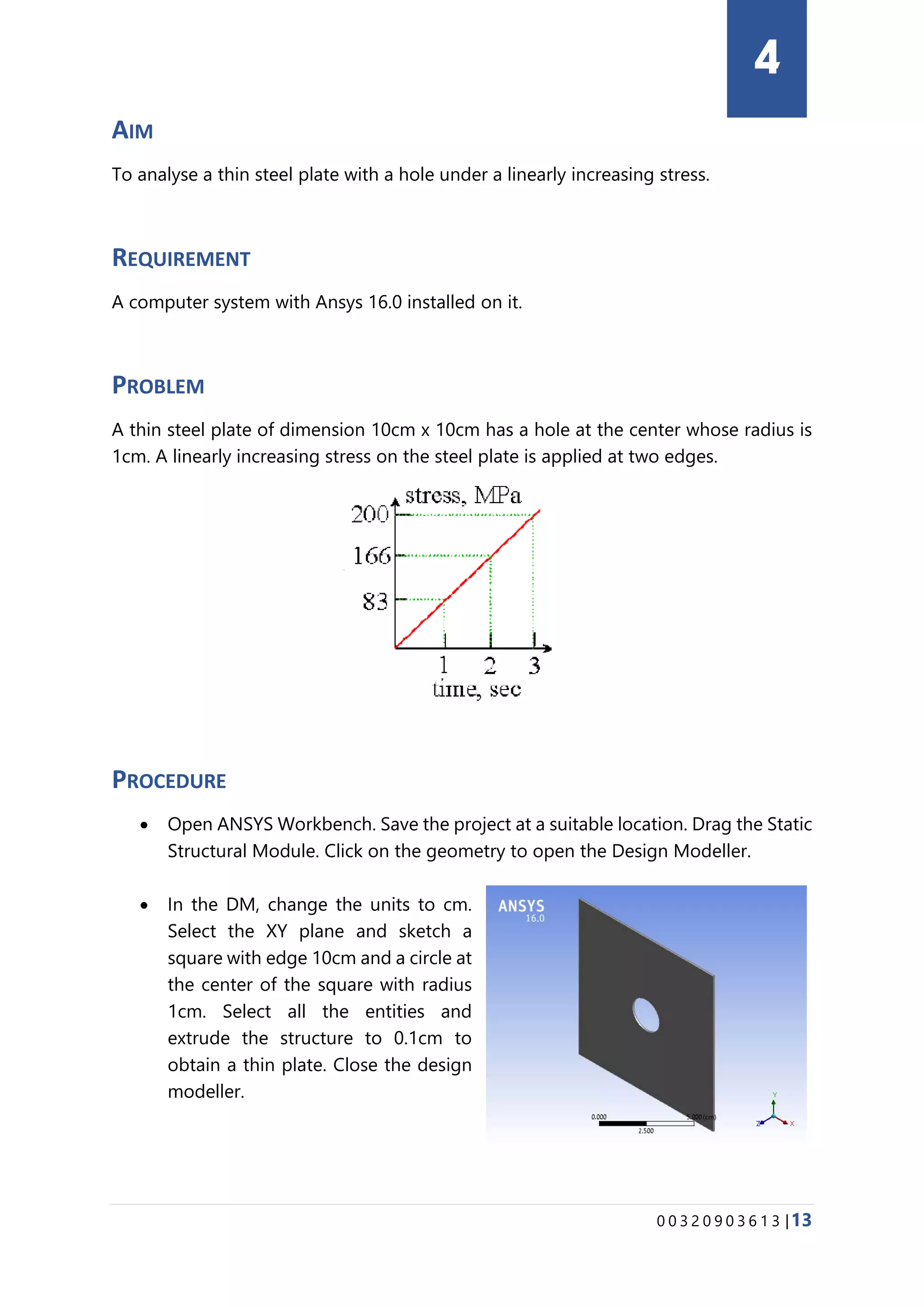 0 0 3 2 0 9 0 3 6 1 3 |13
AIM
To analyse a thin steel plate with a hole under a linearly increasing stress.
REQUIREMENT
A computer system with Ansys 16.0 installed on it.
PROBLEM
A thin steel plate of dimension 10cm x 10cm has a hole at the center whose radius is
1cm. A linearly increasing stress on the steel plate is applied at two edges.
PROCEDURE
• Open ANSYS Workbench. Save the project at a suitable location. Drag the Static
Structural Module. Click on the geometry to open the Design Modeller.
• In the DM, change the units to cm.
Select the XY plane and sketch a
square with edge 10cm and a circle at
the center of the square with radius
1cm. Select all the entities and
extrude the structure to 0.1cm to
obtain a thin plate. Close the design
modeller.
4
 
