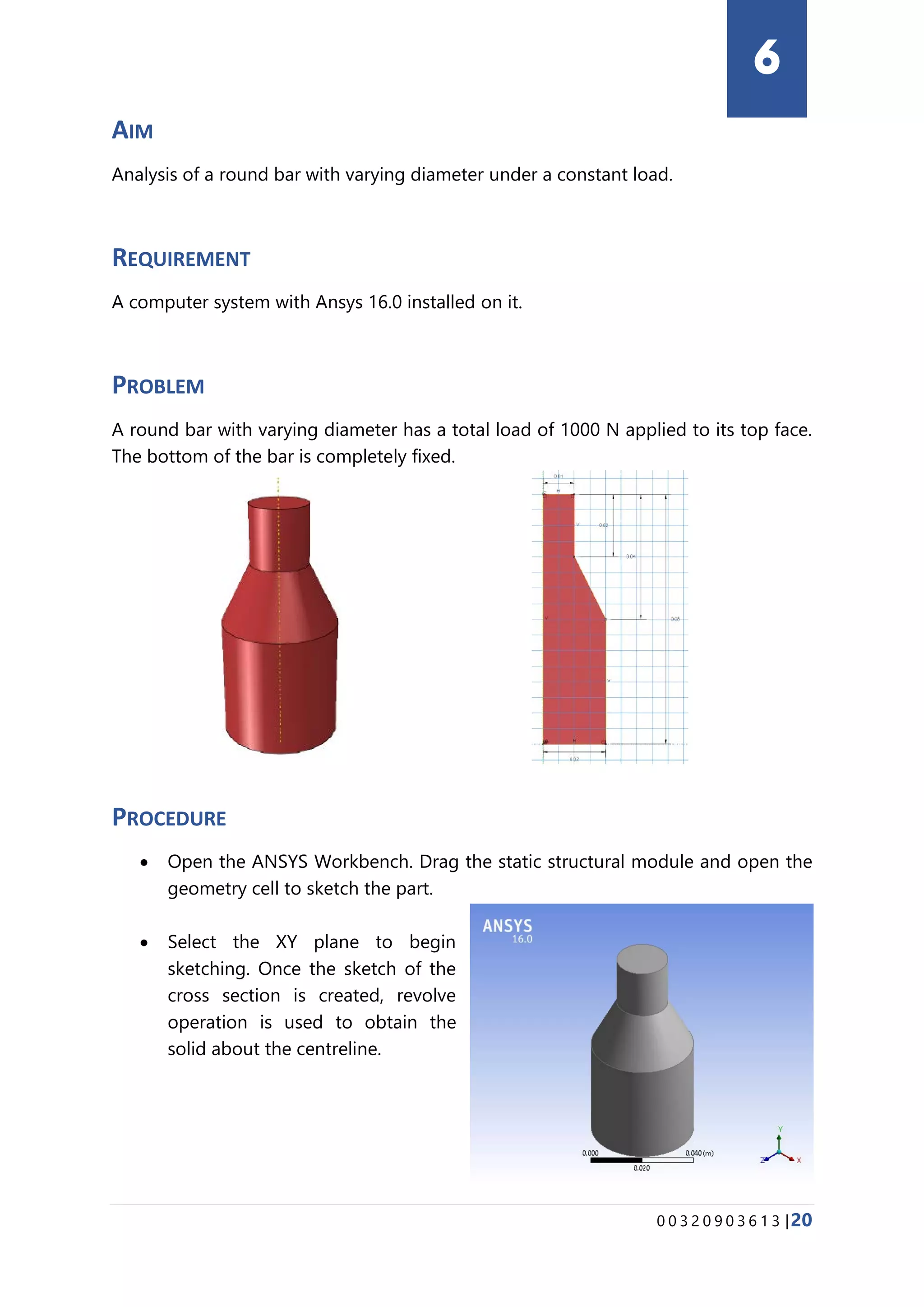 0 0 3 2 0 9 0 3 6 1 3 |20
AIM
Analysis of a round bar with varying diameter under a constant load.
REQUIREMENT
A computer system with Ansys 16.0 installed on it.
PROBLEM
A round bar with varying diameter has a total load of 1000 N applied to its top face.
The bottom of the bar is completely fixed.
PROCEDURE
• Open the ANSYS Workbench. Drag the static structural module and open the
geometry cell to sketch the part.
• Select the XY plane to begin
sketching. Once the sketch of the
cross section is created, revolve
operation is used to obtain the
solid about the centreline.
6
 