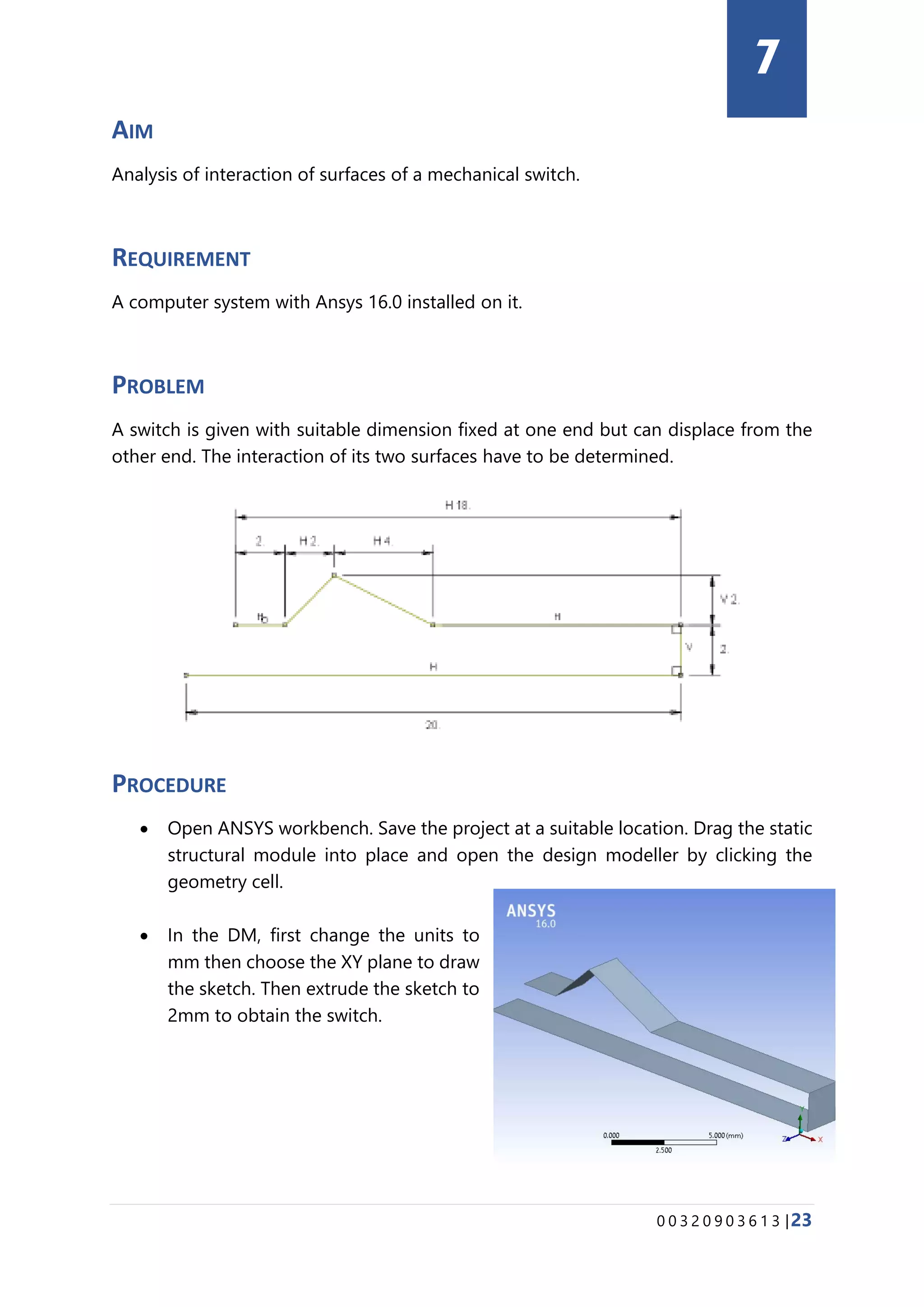 0 0 3 2 0 9 0 3 6 1 3 |23
AIM
Analysis of interaction of surfaces of a mechanical switch.
REQUIREMENT
A computer system with Ansys 16.0 installed on it.
PROBLEM
A switch is given with suitable dimension fixed at one end but can displace from the
other end. The interaction of its two surfaces have to be determined.
PROCEDURE
• Open ANSYS workbench. Save the project at a suitable location. Drag the static
structural module into place and open the design modeller by clicking the
geometry cell.
• In the DM, first change the units to
mm then choose the XY plane to draw
the sketch. Then extrude the sketch to
2mm to obtain the switch.
7
 