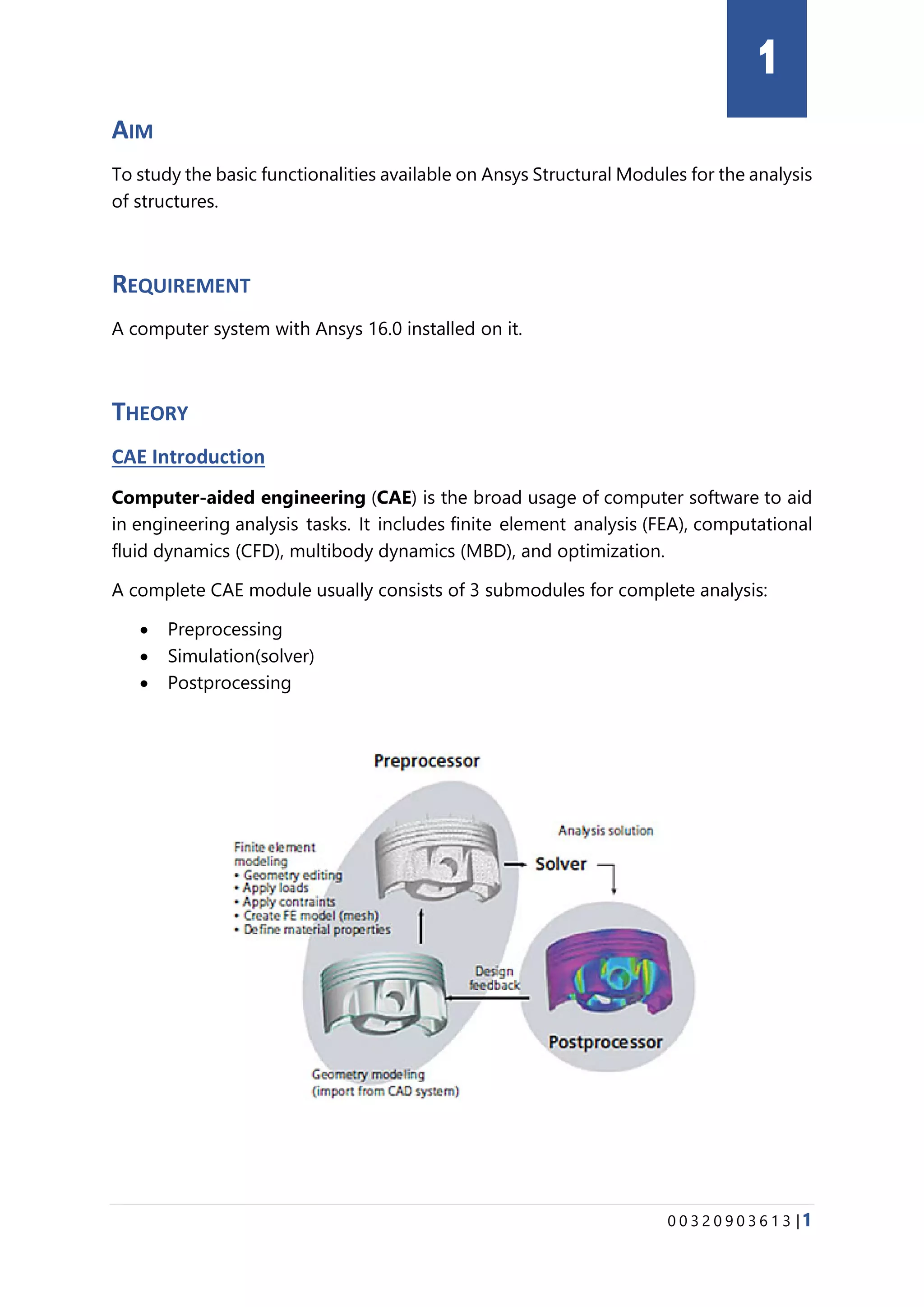 0 0 3 2 0 9 0 3 6 1 3 |1
AIM
To study the basic functionalities available on Ansys Structural Modules for the analysis
of structures.
REQUIREMENT
A computer system with Ansys 16.0 installed on it.
THEORY
CAE Introduction
Computer-aided engineering (CAE) is the broad usage of computer software to aid
in engineering analysis tasks. It includes finite element analysis (FEA), computational
fluid dynamics (CFD), multibody dynamics (MBD), and optimization.
A complete CAE module usually consists of 3 submodules for complete analysis:
• Preprocessing
• Simulation(solver)
• Postprocessing
1
 