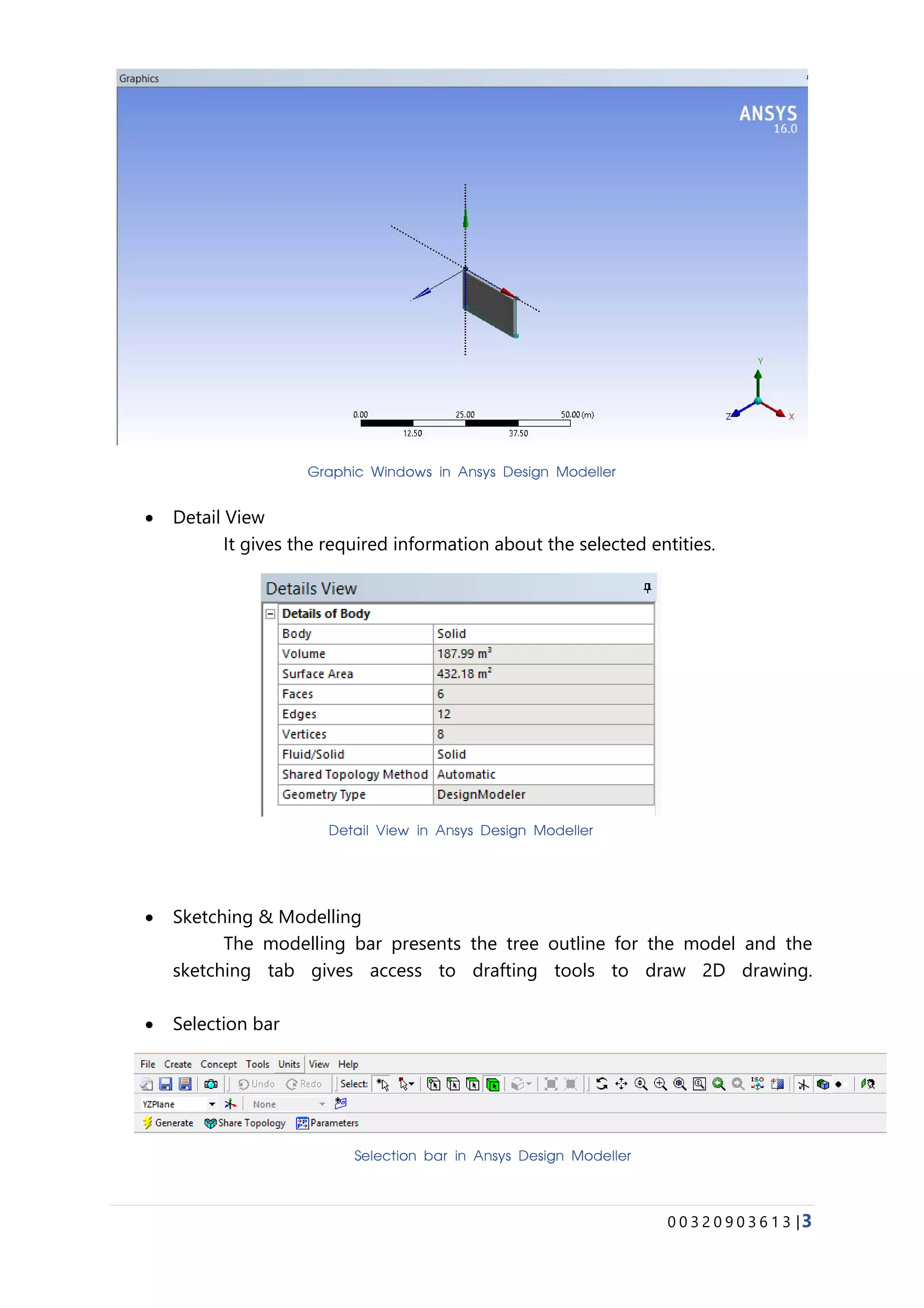 0 0 3 2 0 9 0 3 6 1 3 |3
• Detail View
It gives the required information about the selected entities.
• Sketching & Modelling
The modelling bar presents the tree outline for the model and the
sketching tab gives access to drafting tools to draw 2D drawing.
• Selection bar
Graphic Windows in Ansys Design Modeller
Detail View in Ansys Design Modeller
Selection bar in Ansys Design Modeller
 