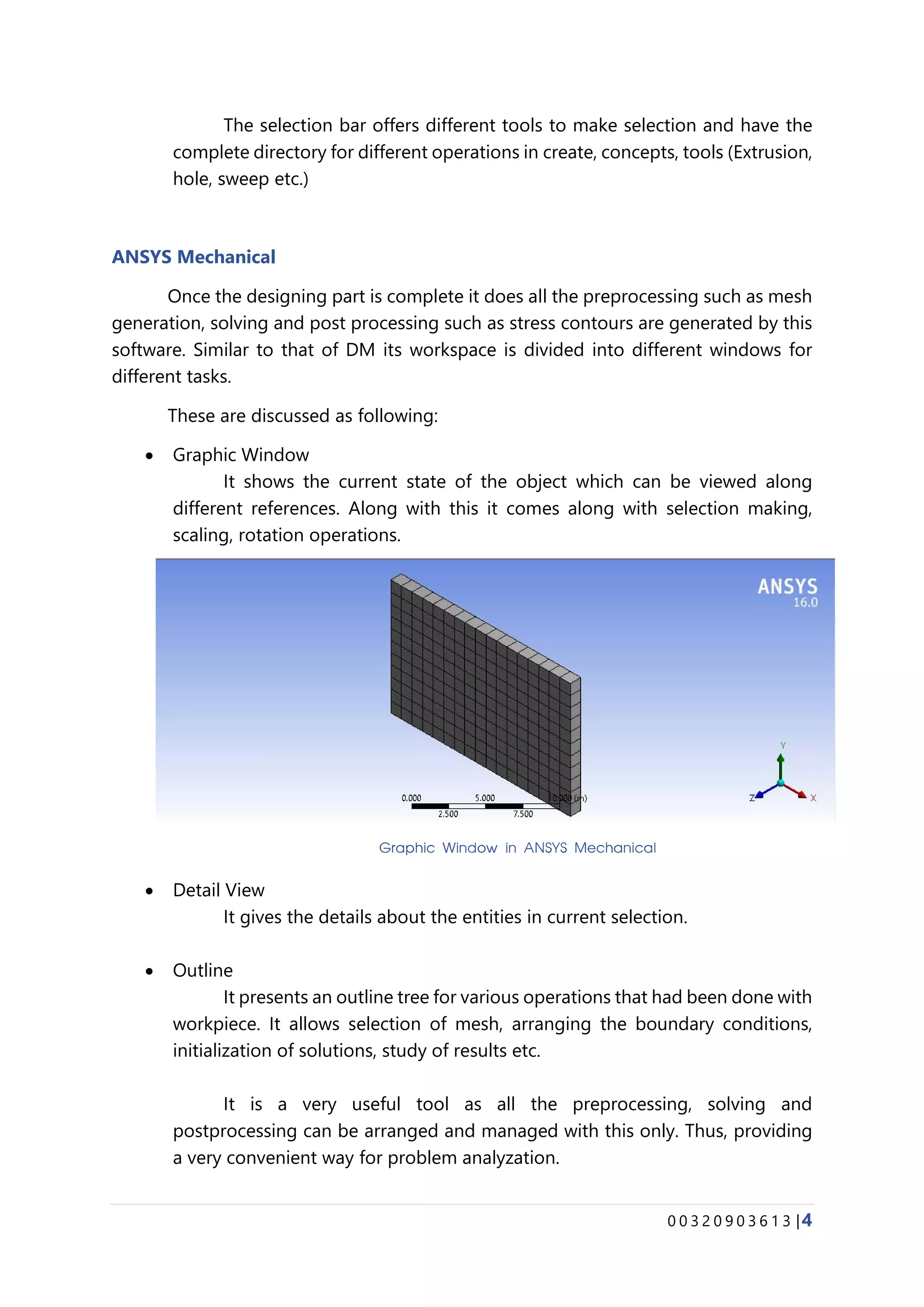 0 0 3 2 0 9 0 3 6 1 3 |4
The selection bar offers different tools to make selection and have the
complete directory for different operations in create, concepts, tools (Extrusion,
hole, sweep etc.)
ANSYS Mechanical
Once the designing part is complete it does all the preprocessing such as mesh
generation, solving and post processing such as stress contours are generated by this
software. Similar to that of DM its workspace is divided into different windows for
different tasks.
These are discussed as following:
• Graphic Window
It shows the current state of the object which can be viewed along
different references. Along with this it comes along with selection making,
scaling, rotation operations.
• Detail View
It gives the details about the entities in current selection.
• Outline
It presents an outline tree for various operations that had been done with
workpiece. It allows selection of mesh, arranging the boundary conditions,
initialization of solutions, study of results etc.
It is a very useful tool as all the preprocessing, solving and
postprocessing can be arranged and managed with this only. Thus, providing
a very convenient way for problem analyzation.
Graphic Window in ANSYS Mechanical
 