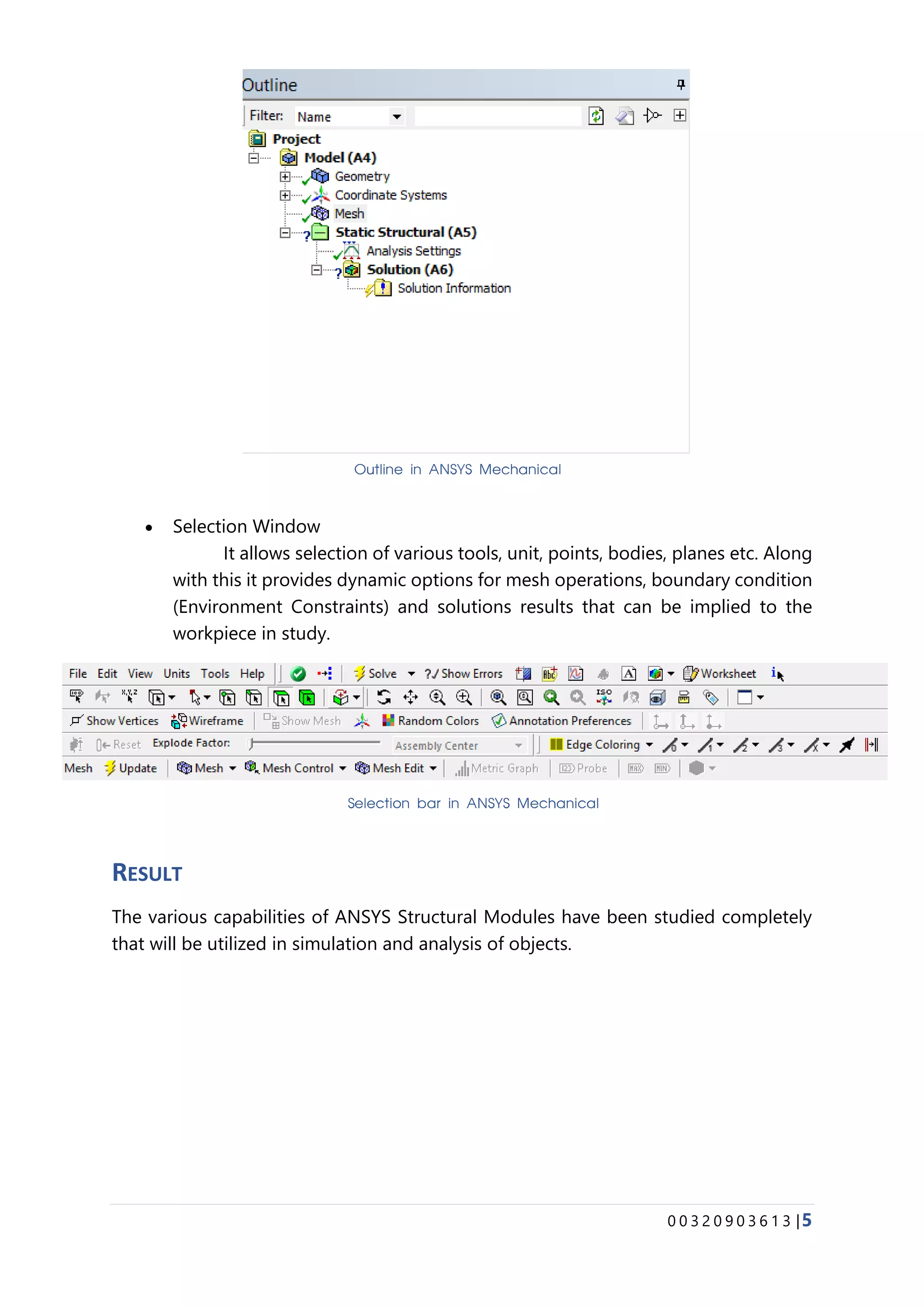 0 0 3 2 0 9 0 3 6 1 3 |5
• Selection Window
It allows selection of various tools, unit, points, bodies, planes etc. Along
with this it provides dynamic options for mesh operations, boundary condition
(Environment Constraints) and solutions results that can be implied to the
workpiece in study.
RESULT
The various capabilities of ANSYS Structural Modules have been studied completely
that will be utilized in simulation and analysis of objects.
Outline in ANSYS Mechanical
Selection bar in ANSYS Mechanical
 