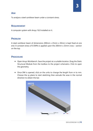 0 0 3 2 0 9 0 3 6 1 3 |10
AIM
To analyse a steel cantilever beam under a constant stress.
REQUIREMENT
A computer system with Ansys 16.0 installed on it.
PROBLEM
A steel cantilever beam of dimensions 200mm x 25mm x 20mm is kept fixed at one
end. A constant stress of 0.5MPa is applied upon the 200mm x 25mm cross – section
on the top.
PROCEDURE
• Open Ansys Workbench. Save the project at a suitable location. Drag the Static
Structural Module from the toolbox to the project schematics. Click to open
the geometry.
• Once DM is opened, click on the units to change the length from m to mm.
Choose the xy plane to start sketching then extrude the area in the normal
direction to obtain the bar.
3
 