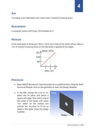 0 0 3 2 0 9 0 3 6 1 3 |13
AIM
To analyse a thin steel plate with a hole under a linearly increasing stress.
REQUIREMENT
A computer system with Ansys 16.0 installed on it.
PROBLEM
A thin steel plate of dimension 10cm x 10cm has a hole at the center whose radius is
1cm. A linearly increasing stress on the steel plate is applied at two edges.
PROCEDURE
• Open ANSYS Workbench. Save the project at a suitable location. Drag the Static
Structural Module. Click on the geometry to open the Design Modeller.
• In the DM, change the units to cm.
Select the XY plane and sketch a
square with edge 10cm and a circle at
the center of the square with radius
1cm. Select all the entities and
extrude the structure to 0.1cm to
obtain a thin plate. Close the design
modeller.
4
 