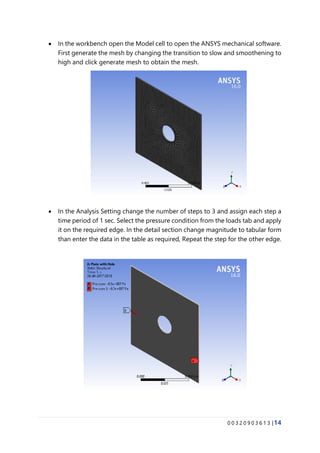 0 0 3 2 0 9 0 3 6 1 3 |14
• In the workbench open the Model cell to open the ANSYS mechanical software.
First generate the mesh by changing the transition to slow and smoothening to
high and click generate mesh to obtain the mesh.
• In the Analysis Setting change the number of steps to 3 and assign each step a
time period of 1 sec. Select the pressure condition from the loads tab and apply
it on the required edge. In the detail section change magnitude to tabular form
than enter the data in the table as required, Repeat the step for the other edge.
 