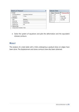 0 0 3 2 0 9 0 3 6 1 3 |15
• Solve the system of equations and plot the deformation and the equivalent
stresses contours.
RESULT
The analysis of a steel plate with a hole undergoing a gradual stress on edges have
been done. The displacement and stress contours have also been obtained.
 
