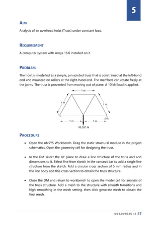 0 0 3 2 0 9 0 3 6 1 3 |17
AIM
Analysis of an overhead hoist (Truss) under constant load.
REQUIREMENT
A computer system with Ansys 16.0 installed on it.
PROBLEM
The hoist is modelled as a simple, pin-jointed truss that is constrained at the left-hand
end and mounted on rollers at the right-hand end. The members can rotate freely at
the joints. The truss is prevented from moving out of plane. A 10 kN load is applied.
PROCEDURE
• Open the ANSYS Workbench. Drag the static structural module in the project
schematics. Open the geometry cell for designing the truss.
• In the DM select the XY plane to draw a line structure of the truss and add
dimensions to it. Select line from sketch in the concept bar to add a single line
structure from the sketch. Add a circular cross section of 5 mm radius and in
the line body add this cross section to obtain the truss structure.
• Close the DM and return to workbench to open the model cell for analysis of
the truss structure. Add a mesh to the structure with smooth transitions and
high smoothing in the mesh setting, then click generate mesh to obtain the
final mesh.
5
 