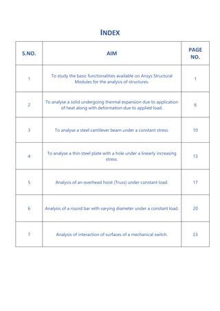 INDEX
S.NO. AIM
PAGE
NO.
1
To study the basic functionalities available on Ansys Structural
Modules for the analysis of structures.
1
2
To analyse a solid undergoing thermal expansion due to application
of heat along with deformation due to applied load.
6
3 To analyse a steel cantilever beam under a constant stress. 10
4
To analyse a thin steel plate with a hole under a linearly increasing
stress.
13
5 Analysis of an overhead hoist (Truss) under constant load. 17
6 Analysis of a round bar with varying diameter under a constant load. 20
7 Analysis of interaction of surfaces of a mechanical switch. 23
 