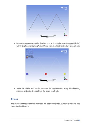 0 0 3 2 0 9 0 3 6 1 3 |18
• From the support tab add a fixed support and a displacement support (Roller)
with 0 displacement along Y. Add force from load to the structure along Y axis.
• Solve the model and obtain solutions for displacement, along with bending
moment and axial stresses from the beam result tab.
RESULT
The analysis of the given truss members has been completed. Suitable plots have also
been obtained from it.
 